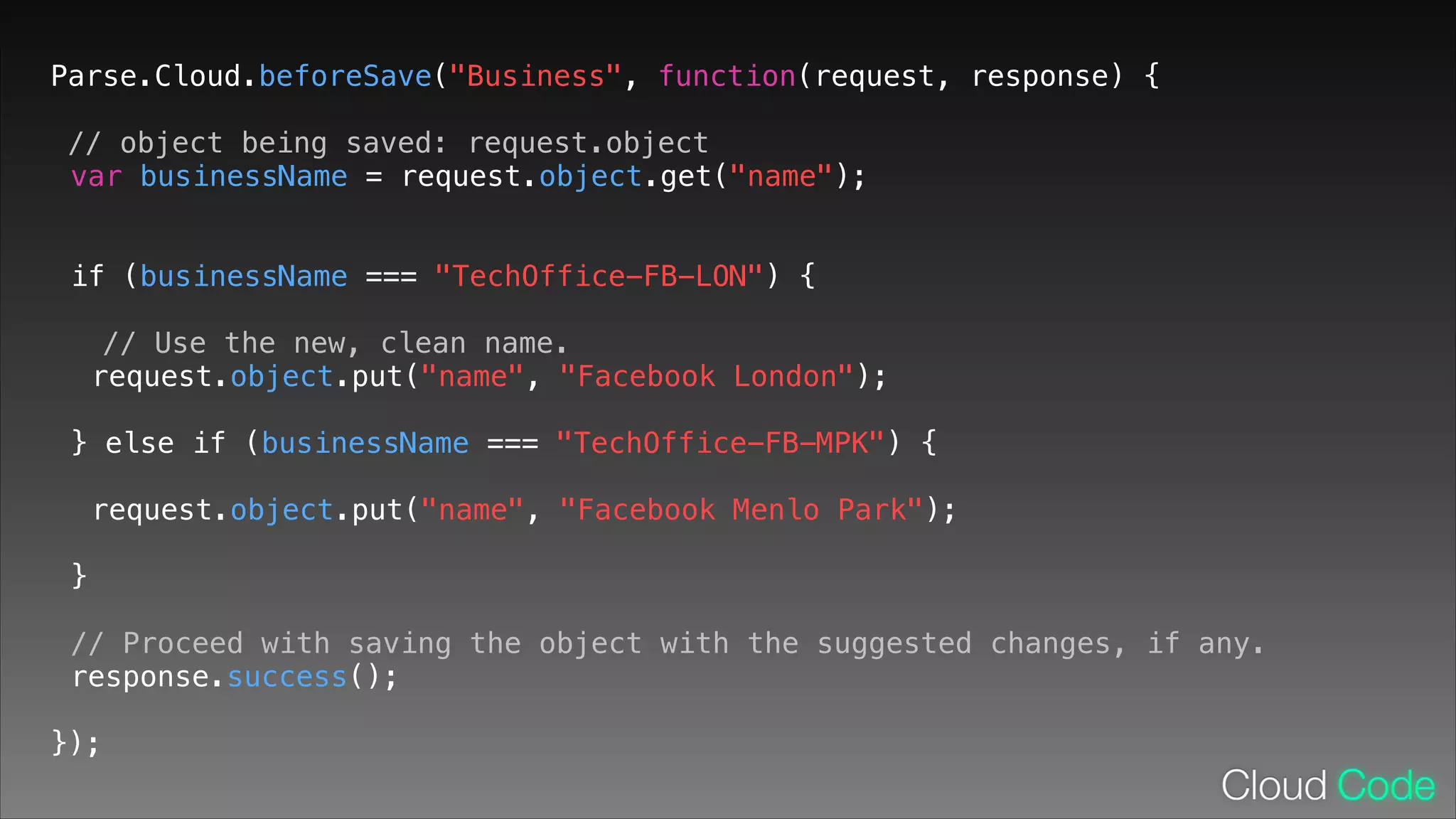 Parse.Cloud.beforeSave("Business", function(request, response) {
// object being saved: request.object
var businessName = request.object.get("name");
!

if (businessName === "TechOffice-FB-LON") {
!

// Use the new, clean name.
request.object.put("name", "Facebook London");
!

} else if (businessName === "TechOffice-FB-MPK") {
!

request.object.put("name", "Facebook Menlo Park");
!

}
!

// Proceed with saving the object with the suggested changes, if any.
response.success();
!

});

 