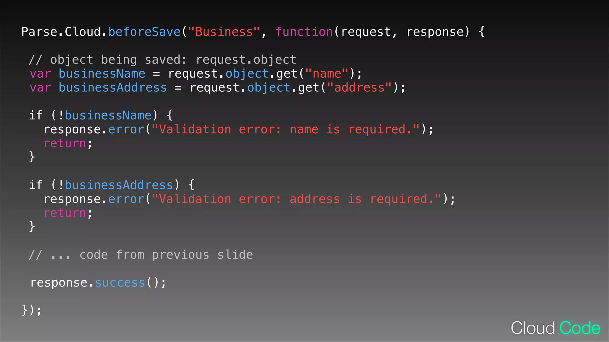Parse.Cloud.beforeSave("Business", function(request, response) {
// object being saved: request.object
var businessName = request.object.get("name");
var businessAddress = request.object.get("address");
!

if (!businessName) {
response.error("Validation error: name is required.");
return;
}
!

if (!businessAddress) {
response.error("Validation error: address is required.");
return;
}
!

// ... code from previous slide
response.success();
!

});

 