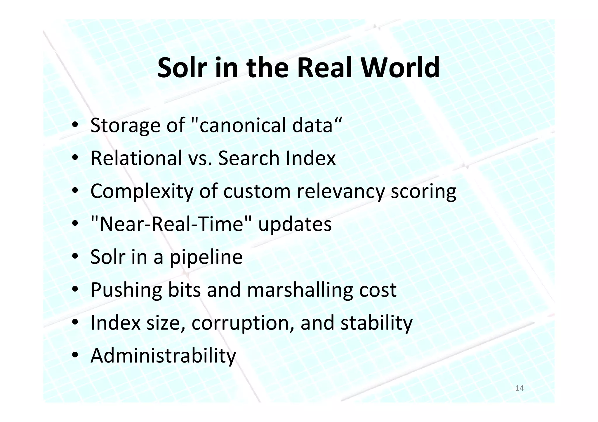 Solr in the Real World
•   Storage of "canonical data“
•   Relational vs. Search Index
•   Complexity of custom relevancy scoring
•   "Near-Real-Time" updates
•   Solr in a pipeline
•   Pushing bits and marshalling cost
•   Index size, corruption, and stability
•   Administrability
                                             14
 