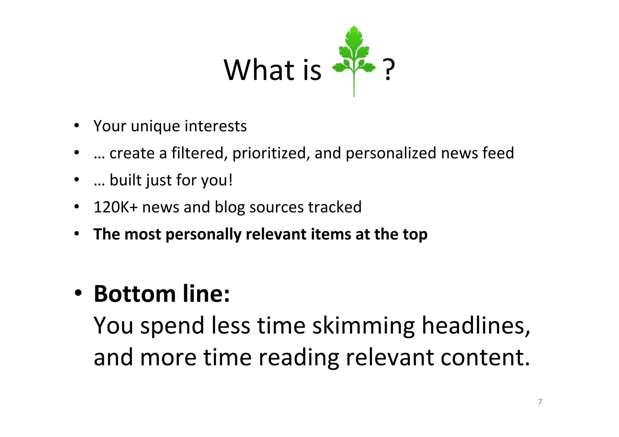 What is               ?
• Your unique interests
• … create a filtered, prioritized, and personalized news feed
• … built just for you!
• 120K+ news and blog sources tracked
• The most personally relevant items at the top


• Bottom line:
  You spend less time skimming headlines,
  and more time reading relevant content.
                                                                 7
 