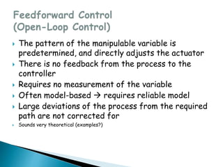  The pattern of the manipulable variable is
predetermined, and directly adjusts the actuator
 There is no feedback from the process to the
controller
 Requires no measurement of the variable
 Often model-based  requires reliable model
 Large deviations of the process from the required
path are not corrected for
 Sounds very theoretical (examples?)
 
