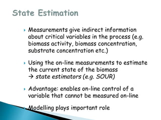  Measurements give indirect information
about critical variables in the process (e.g.
biomass activity, biomass concentration,
substrate concentration etc.)
 Using the on-line measurements to estimate
the current state of the biomass
 state estimators (e.g. SOUR)
 Advantage: enables on-line control of a
variable that cannot be measured on-line
 Modelling plays important role
 