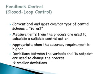  Conventional and most common type of control
scheme … “safest”
 Measurements from the process are used to
calculate a suitable control action
 Appropriate when the accuracy requirement is
higher
 Deviations between the variable and its setpoint
are used to change the process
 smaller deviations
 