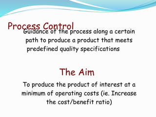 Process ControlGuidance of the process along a certain
path to produce a product that meets
predefined quality specifications
The Aim
To produce the product of interest at a
minimum of operating costs (ie. Increase
the cost/benefit ratio)
 