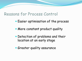 Reasons for Process Control
 Easier optimisation of the process
 More constant product quality
 Detection of problems and their
location at an early stage
 Greater quality assurance
 