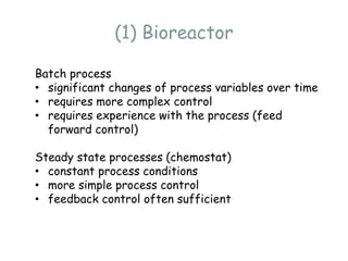 (1) Bioreactor
Batch process
• significant changes of process variables over time
• requires more complex control
• requires experience with the process (feed
forward control)
Steady state processes (chemostat)
• constant process conditions
• more simple process control
• feedback control often sufficient
 