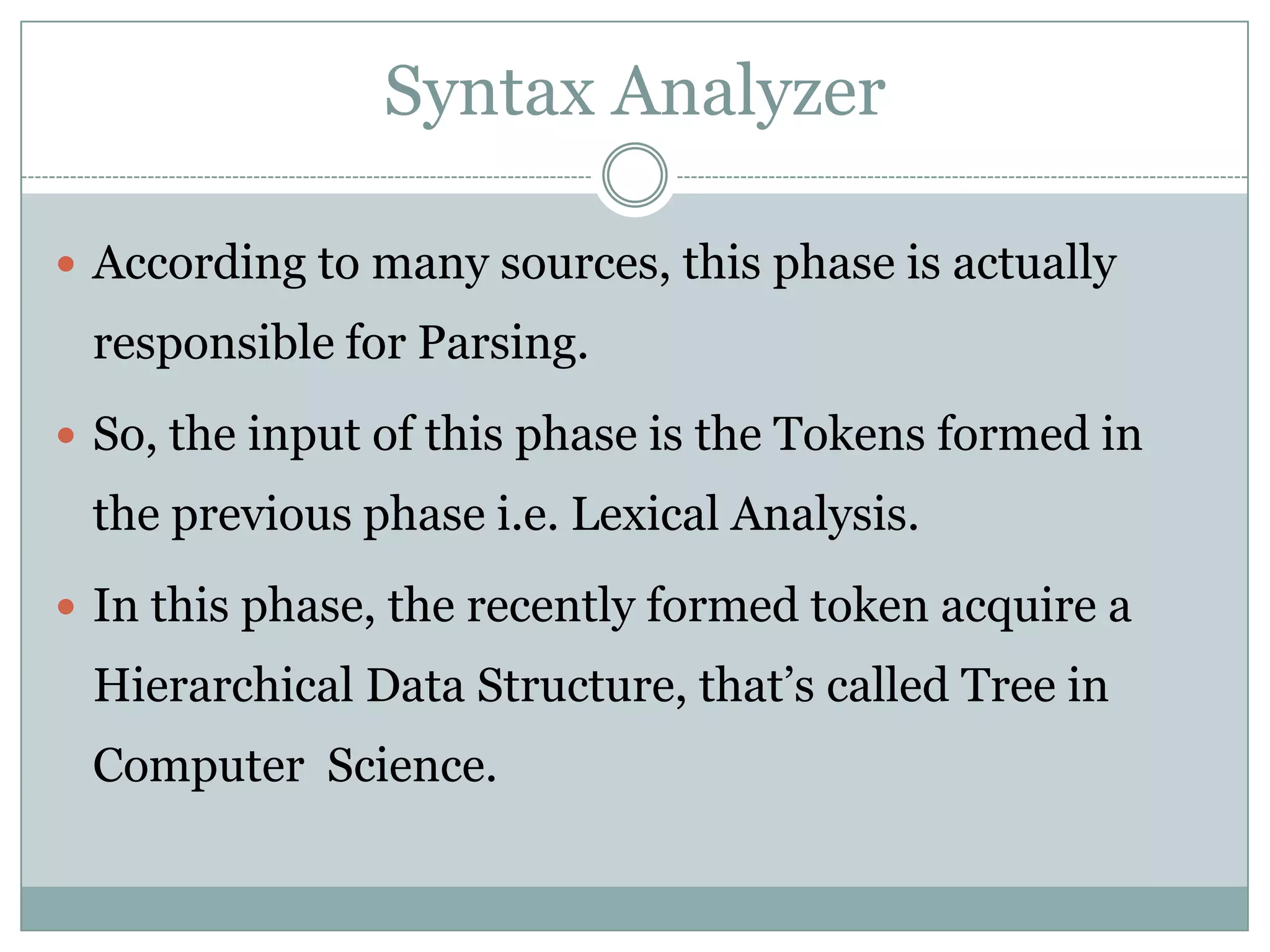 Syntax Analyzer

 According to many sources, this phase is actually
 responsible for Parsing.
 So, the input of this phase is the Tokens formed in
 the previous phase i.e. Lexical Analysis.
 In this phase, the recently formed token acquire a
 Hierarchical Data Structure, that’s called Tree in
 Computer Science.
 