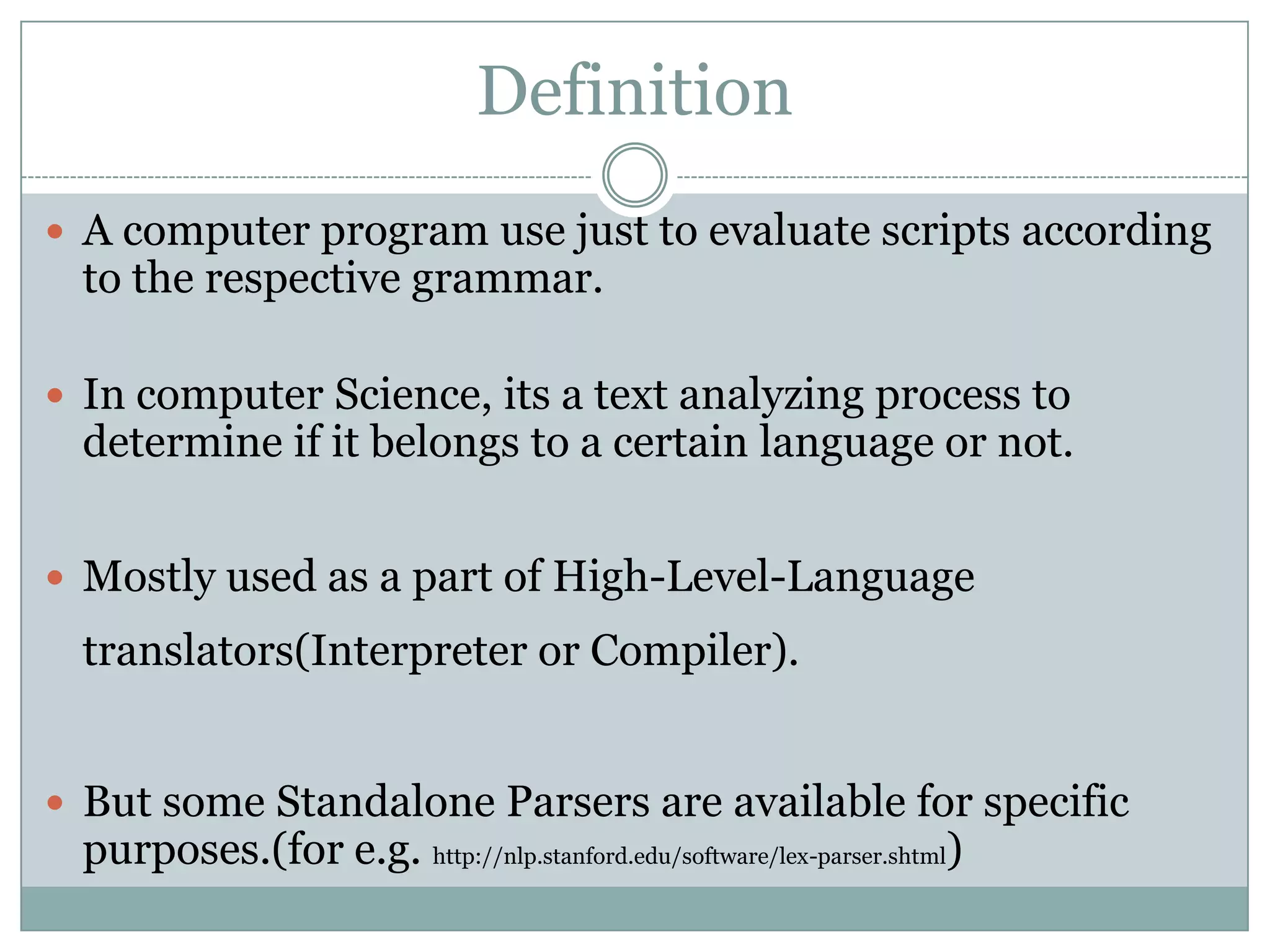 Definition
 A computer program use just to evaluate scripts according
  to the respective grammar.

 In computer Science, its a text analyzing process to
  determine if it belongs to a certain language or not.


 Mostly used as a part of High-Level-Language
  translators(Interpreter or Compiler).


 But some Standalone Parsers are available for specific
  purposes.(for e.g. http://nlp.stanford.edu/software/lex-parser.shtml)
 
