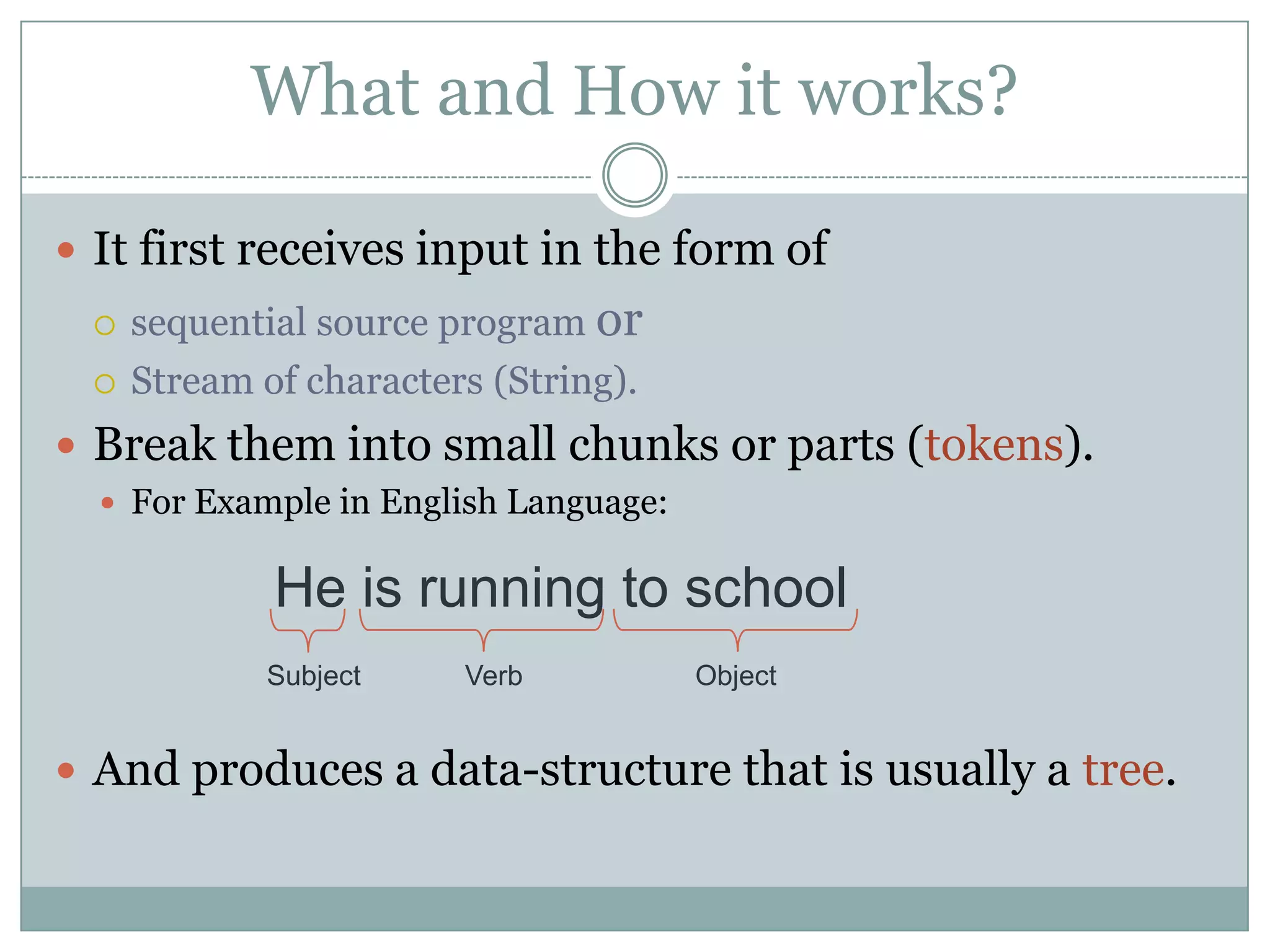 What and How it works?

 It first receives input in the form of
    sequential source program or
    Stream of characters (String).
 Break them into small chunks or parts (tokens).
   For Example in English Language:


             He is running to school
             Subject    Verb           Object


 And produces a data-structure that is usually a tree.
 