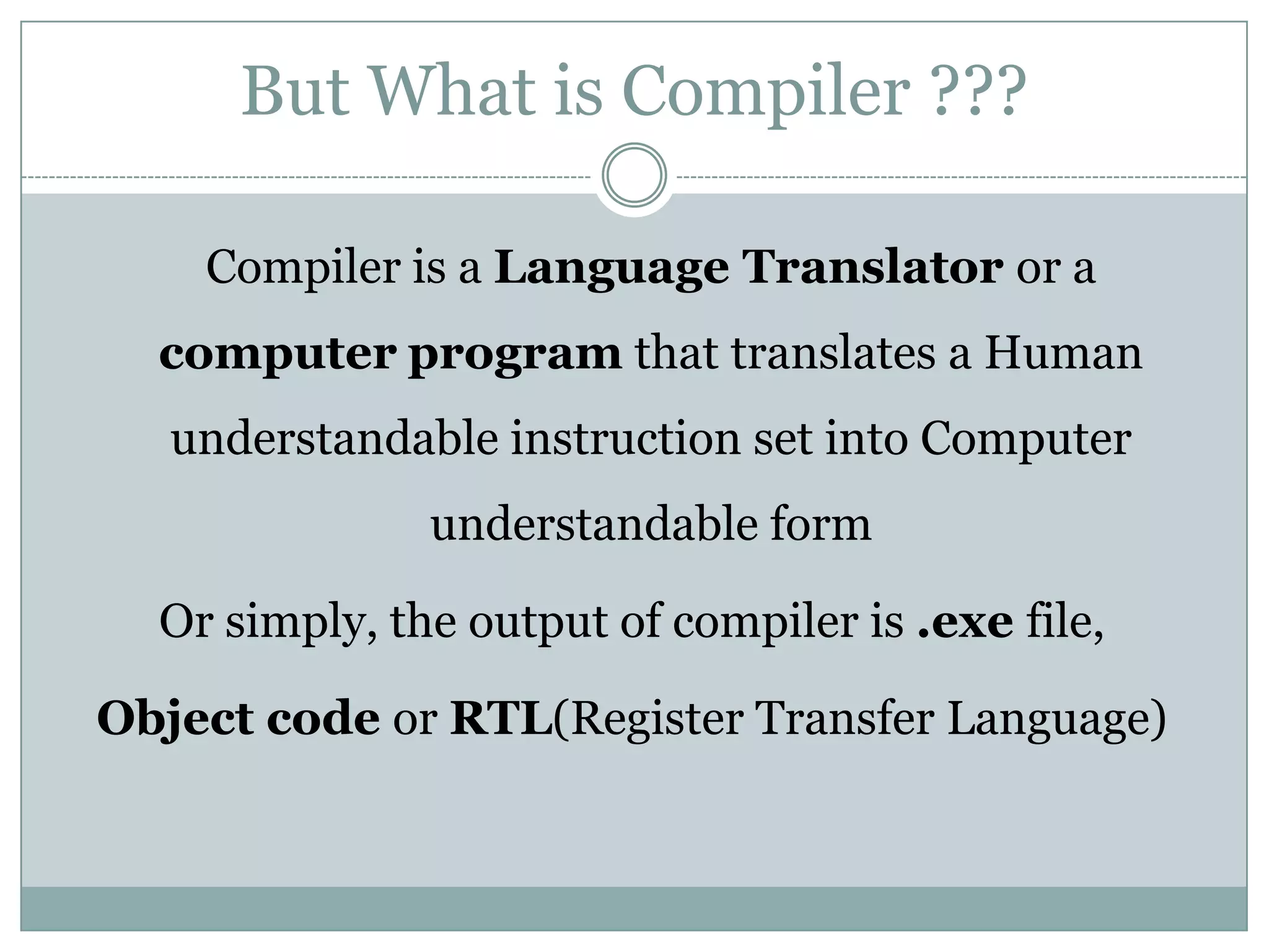 But What is Compiler ???

    Compiler is a Language Translator or a
  computer program that translates a Human
   understandable instruction set into Computer
               understandable form

  Or simply, the output of compiler is .exe file,

Object code or RTL(Register Transfer Language)
 