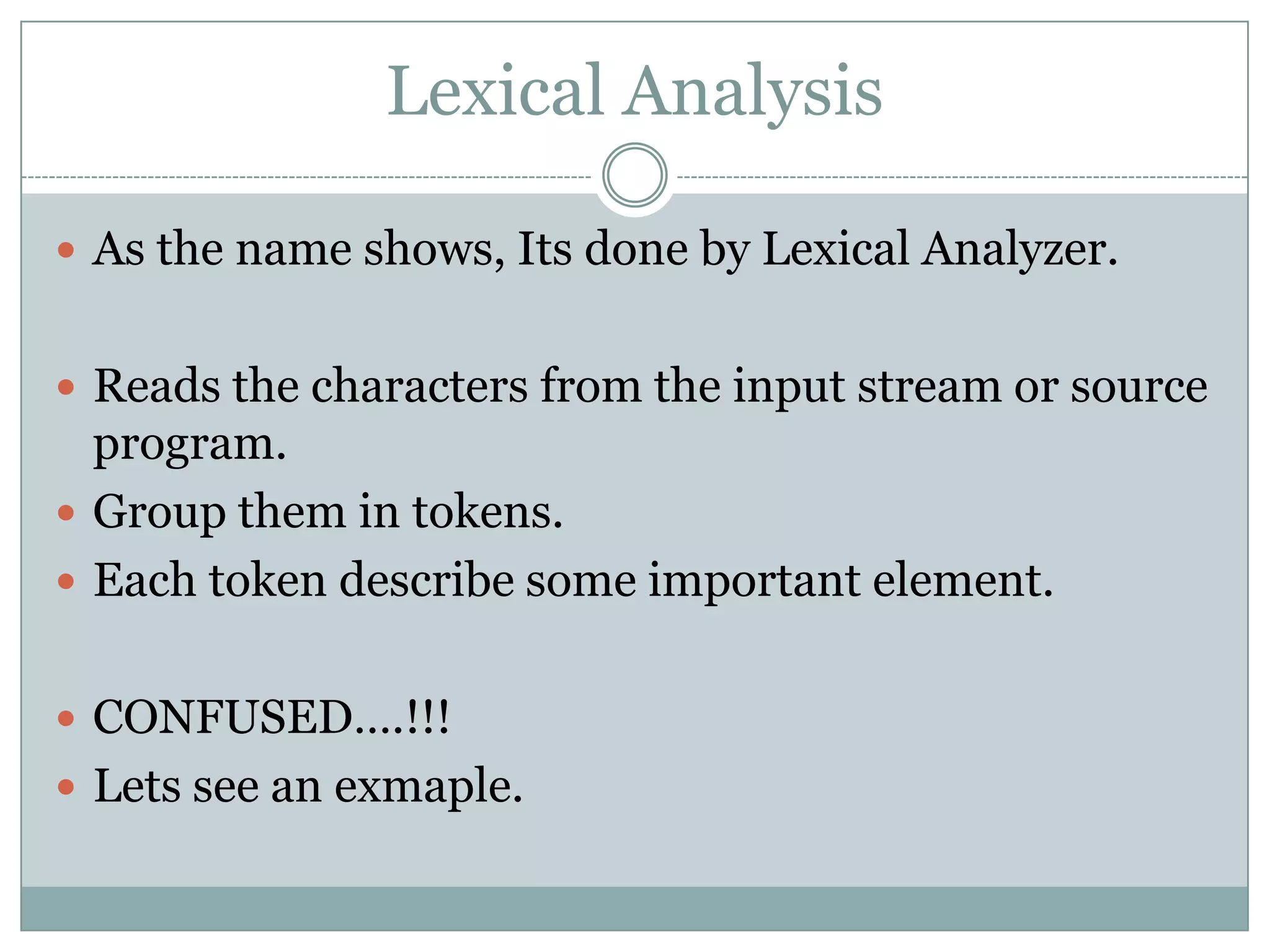 Lexical Analysis

 As the name shows, Its done by Lexical Analyzer.


 Reads the characters from the input stream or source
  program.
 Group them in tokens.
 Each token describe some important element.


 CONFUSED….!!!
 Lets see an exmaple.
 