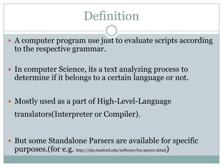 Definition
 A computer program use just to evaluate scripts according
  to the respective grammar.

 In computer Science, its a text analyzing process to
  determine if it belongs to a certain language or not.


 Mostly used as a part of High-Level-Language
  translators(Interpreter or Compiler).


 But some Standalone Parsers are available for specific
  purposes.(for e.g. http://nlp.stanford.edu/software/lex-parser.shtml)
 