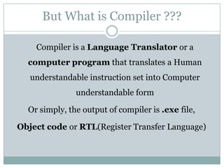 But What is Compiler ???

    Compiler is a Language Translator or a
  computer program that translates a Human
   understandable instruction set into Computer
               understandable form

  Or simply, the output of compiler is .exe file,

Object code or RTL(Register Transfer Language)
 