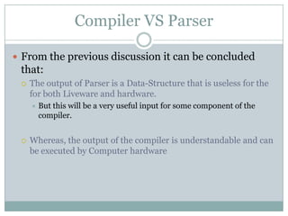Compiler VS Parser

 From the previous discussion it can be concluded
 that:
    The output of Parser is a Data-Structure that is useless for the
     for both Liveware and hardware.
        But this will be a very useful input for some component of the
         compiler.


    Whereas, the output of the compiler is understandable and can
     be executed by Computer hardware
 