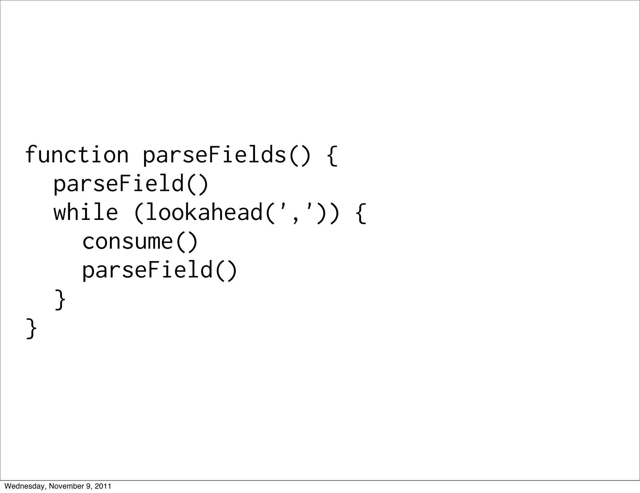 function parseFields() { parseField() while (lookahead(',')) { consume() parseField() } } Wednesday, November 9, 2011 