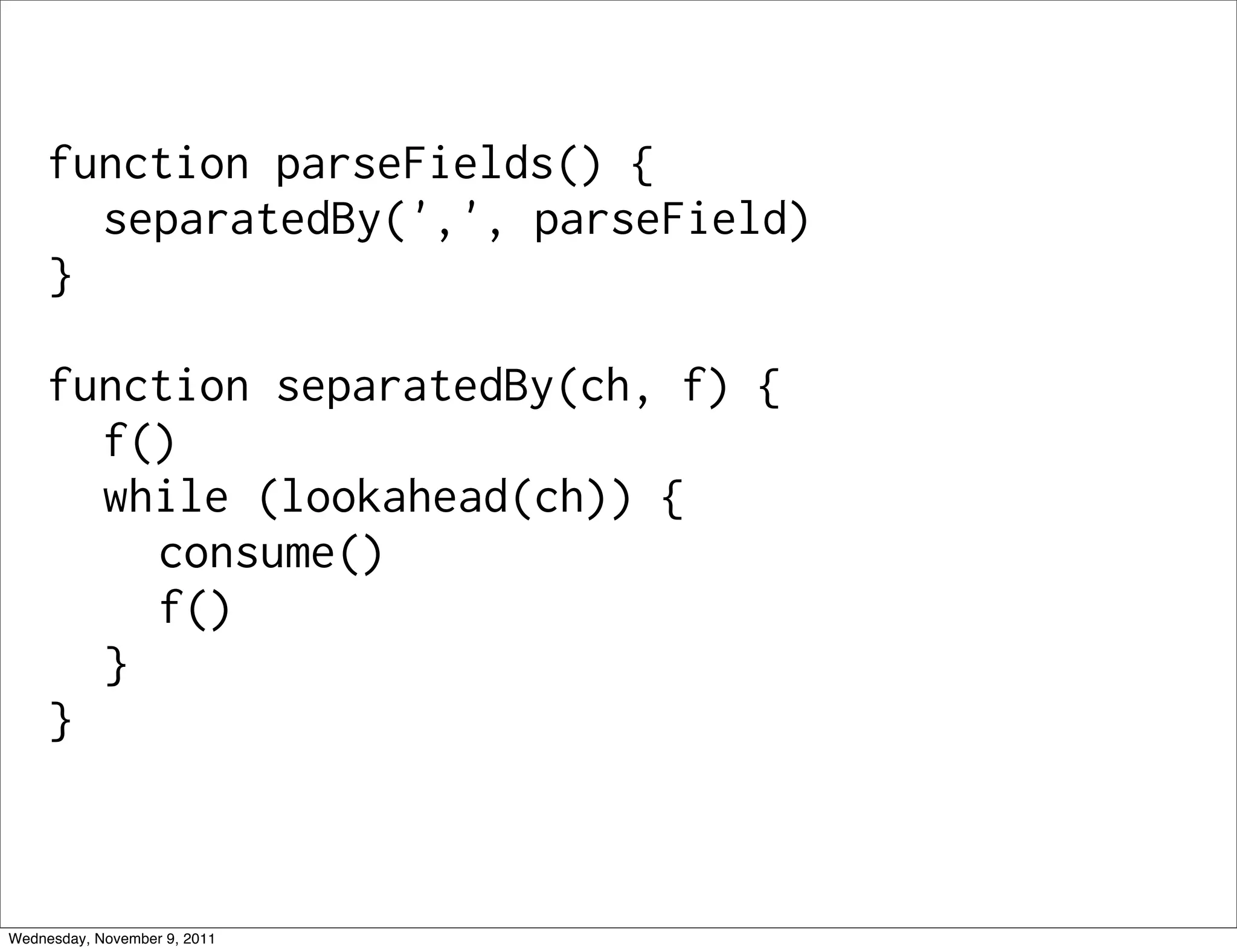 function parseFields() { separatedBy(',', parseField) } function separatedBy(ch, f) { f() while (lookahead(ch)) { consume() f() } } Wednesday, November 9, 2011 