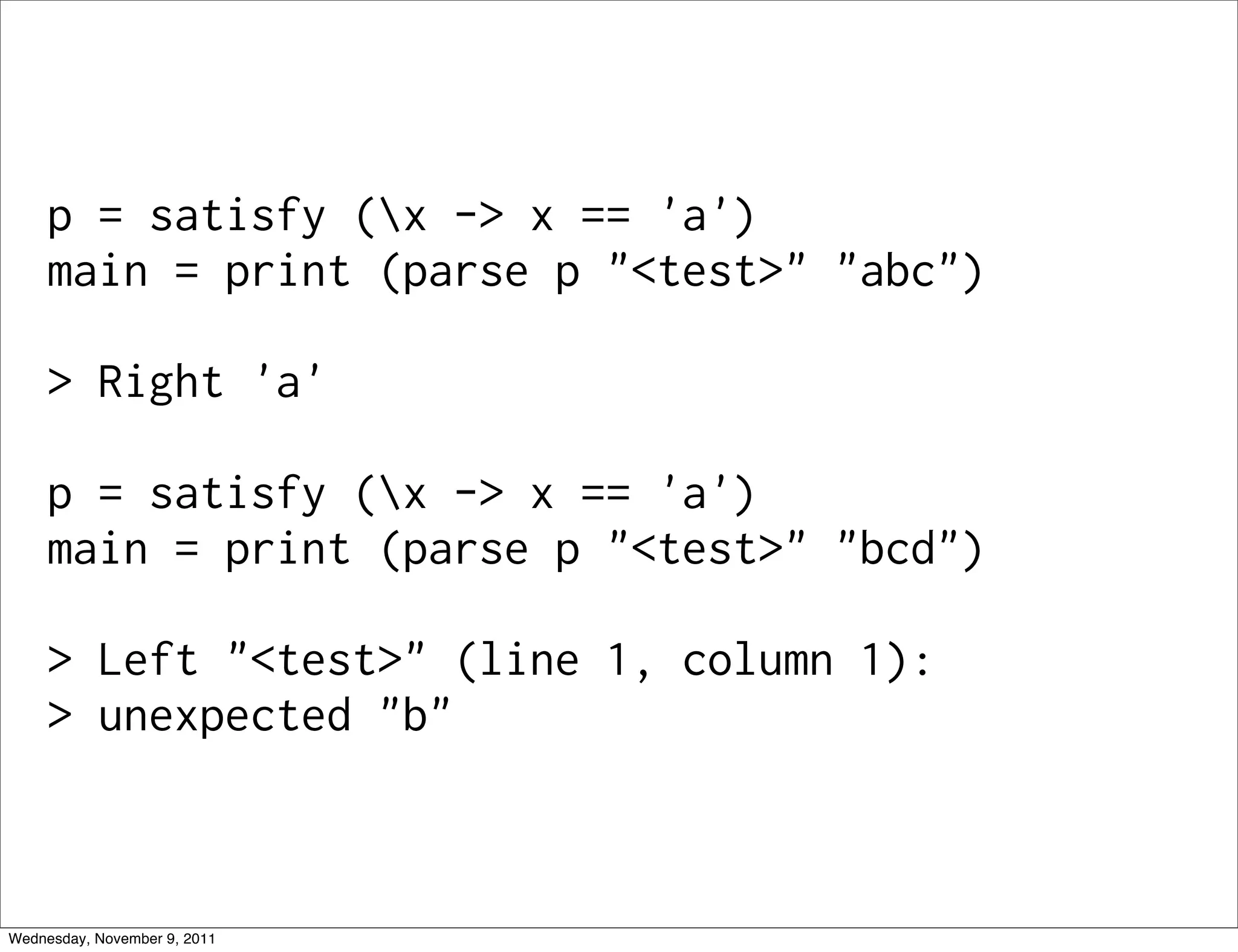 p = satisfy (x -> x == 'a') main = print (parse p "<test>" "abc") > Right 'a' p = satisfy (x -> x == 'a') main = print (parse p "<test>" "bcd") > Left "<test>" (line 1, column 1): > unexpected "b" Wednesday, November 9, 2011 