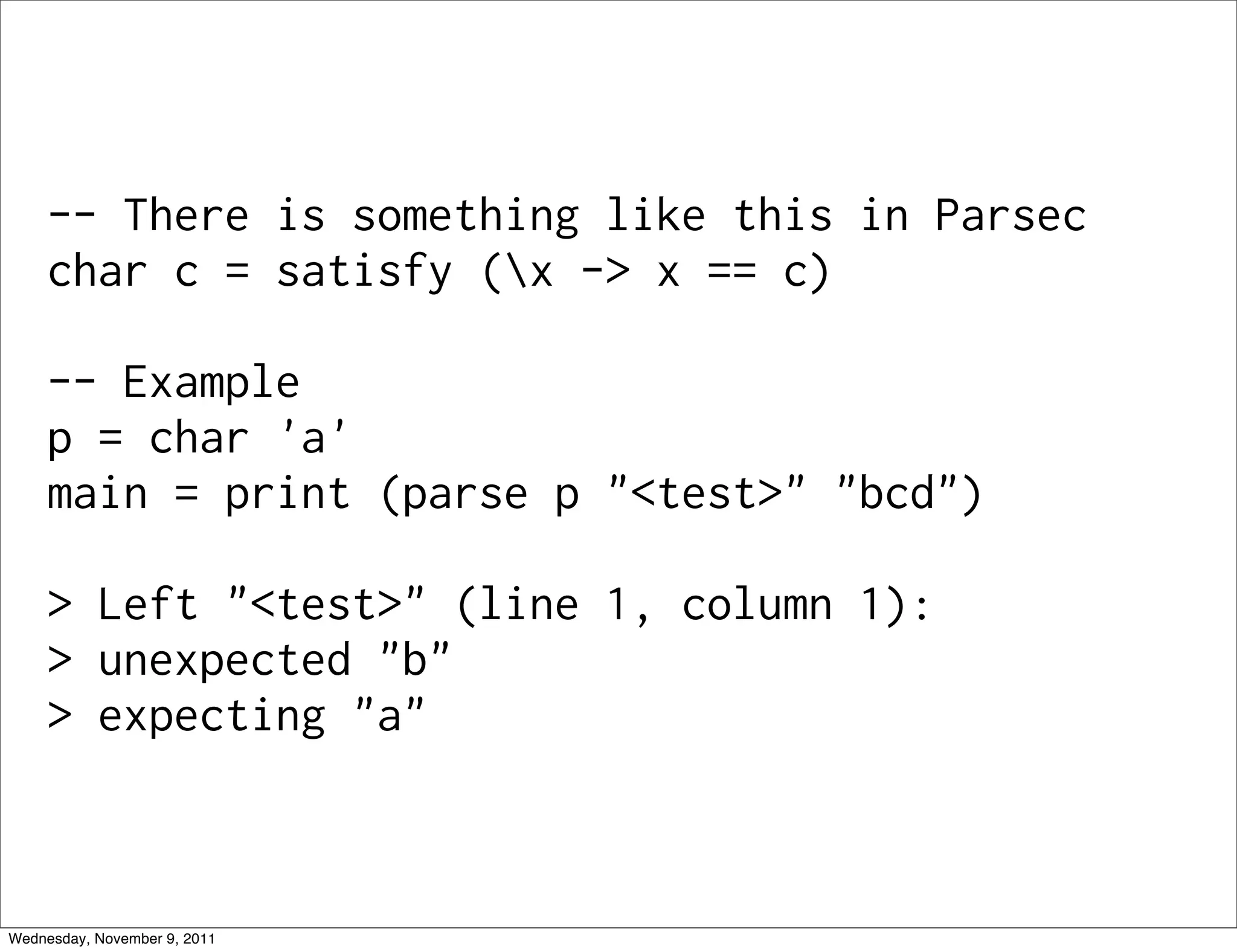 -- There is something like this in Parsec char c = satisfy (x -> x == c) -- Example p = char 'a' main = print (parse p "<test>" "bcd") > Left "<test>" (line 1, column 1): > unexpected "b" > expecting "a" Wednesday, November 9, 2011 