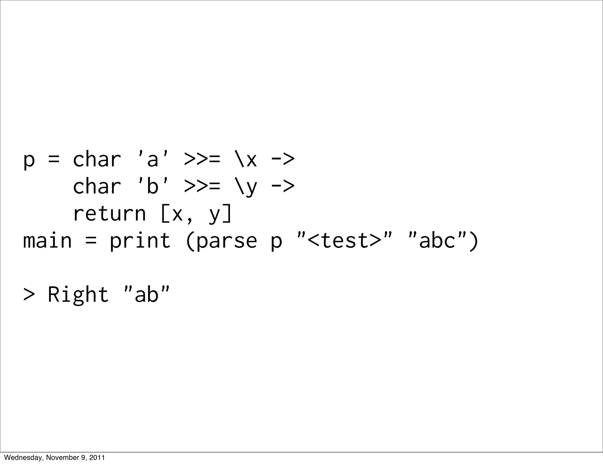 p = char 'a' >>= x -> char 'b' >>= y -> return [x, y] main = print (parse p "<test>" "abc") > Right "ab" Wednesday, November 9, 2011 
