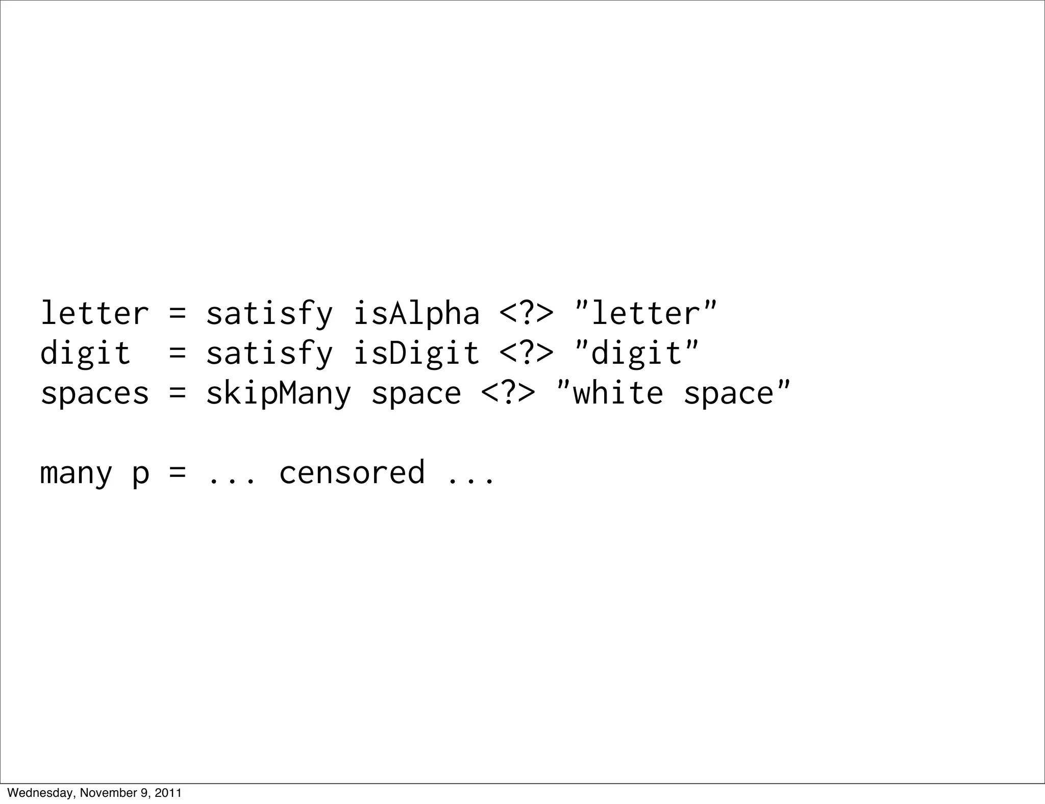letter = satisfy isAlpha <?> "letter" digit = satisfy isDigit <?> "digit" spaces = skipMany space <?> "white space" many p = ... censored ... Wednesday, November 9, 2011 