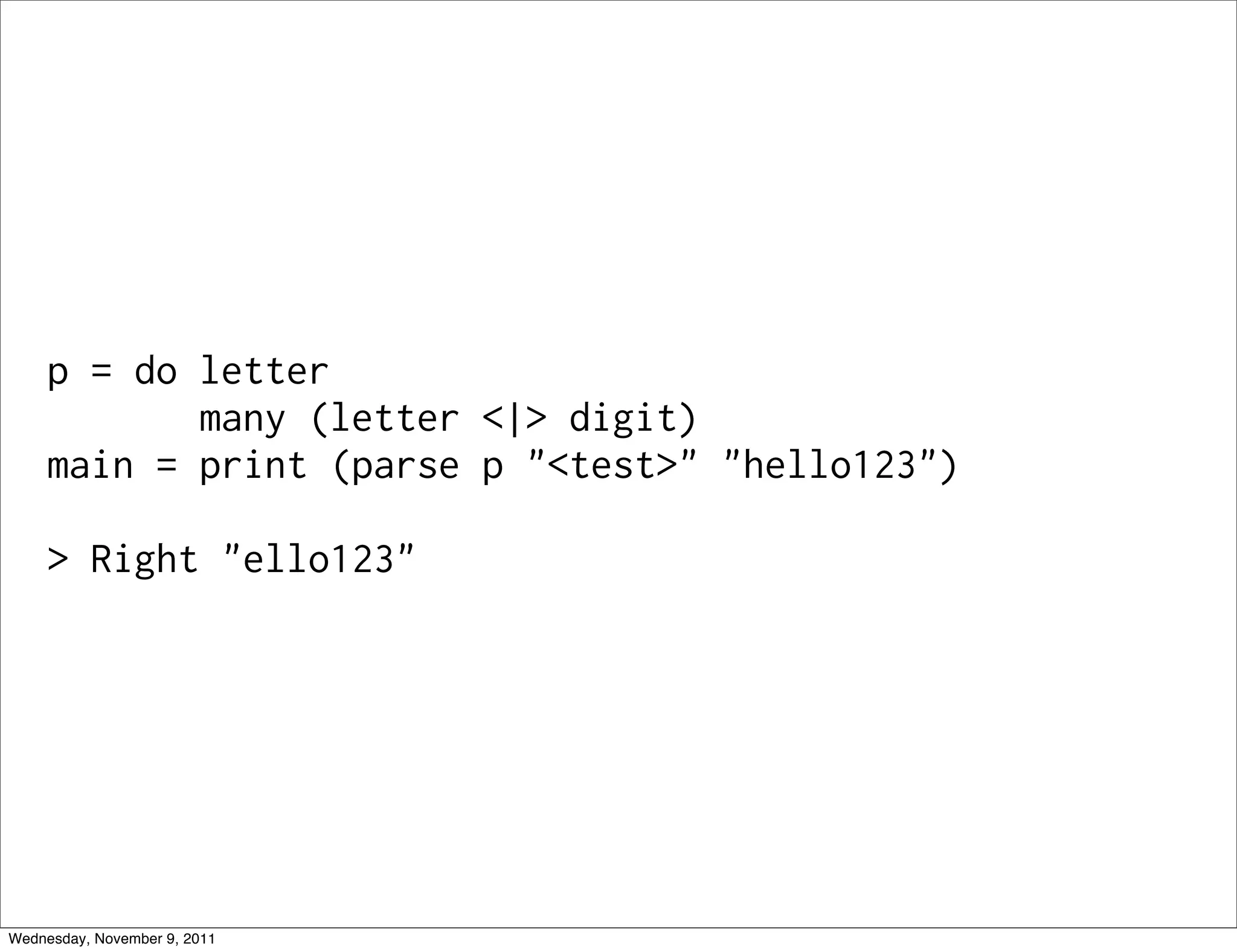 p = do letter many (letter <|> digit) main = print (parse p "<test>" "hello123") > Right "ello123" Wednesday, November 9, 2011 