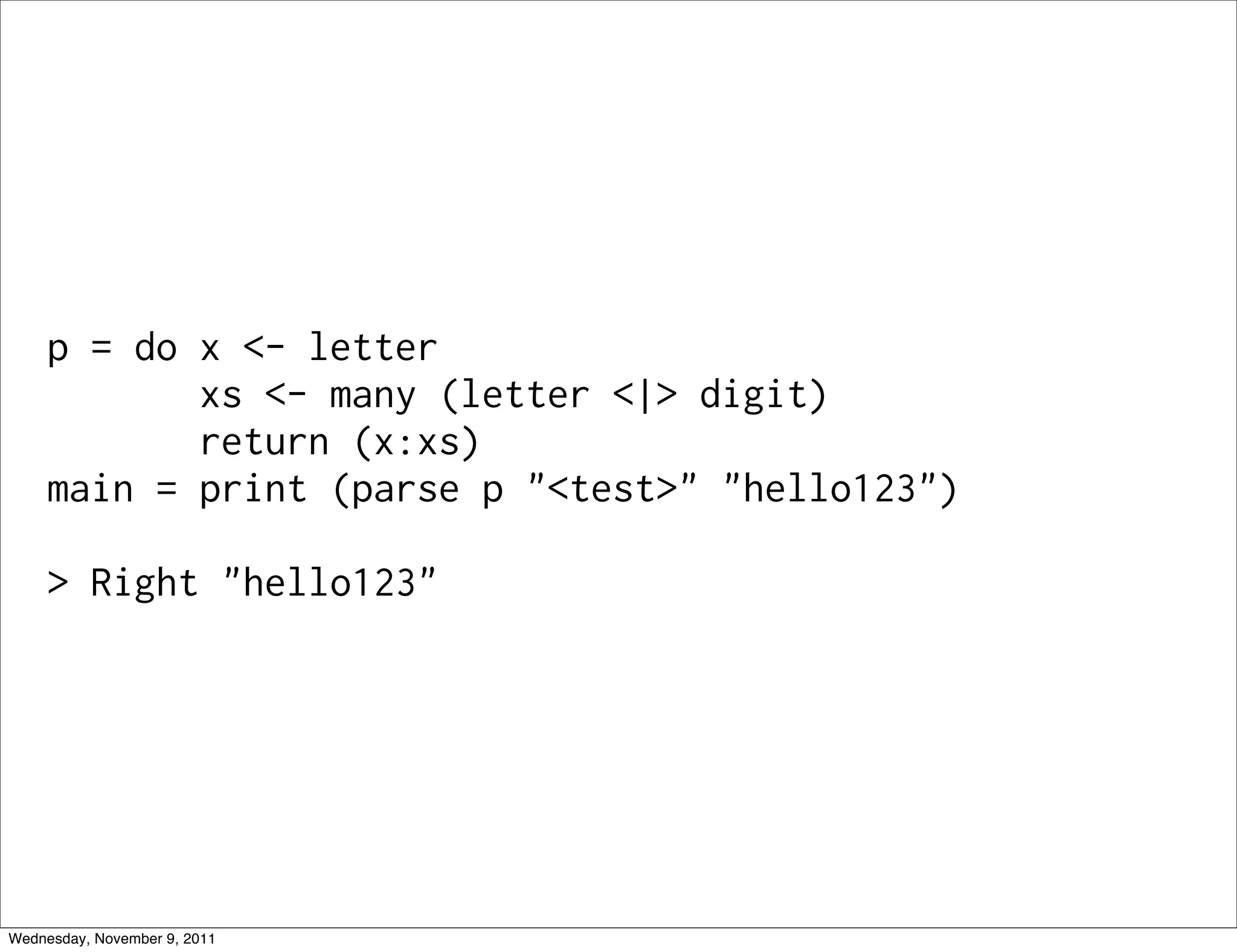 p = do x <- letter xs <- many (letter <|> digit) return (x:xs) main = print (parse p "<test>" "hello123") > Right "hello123" Wednesday, November 9, 2011 