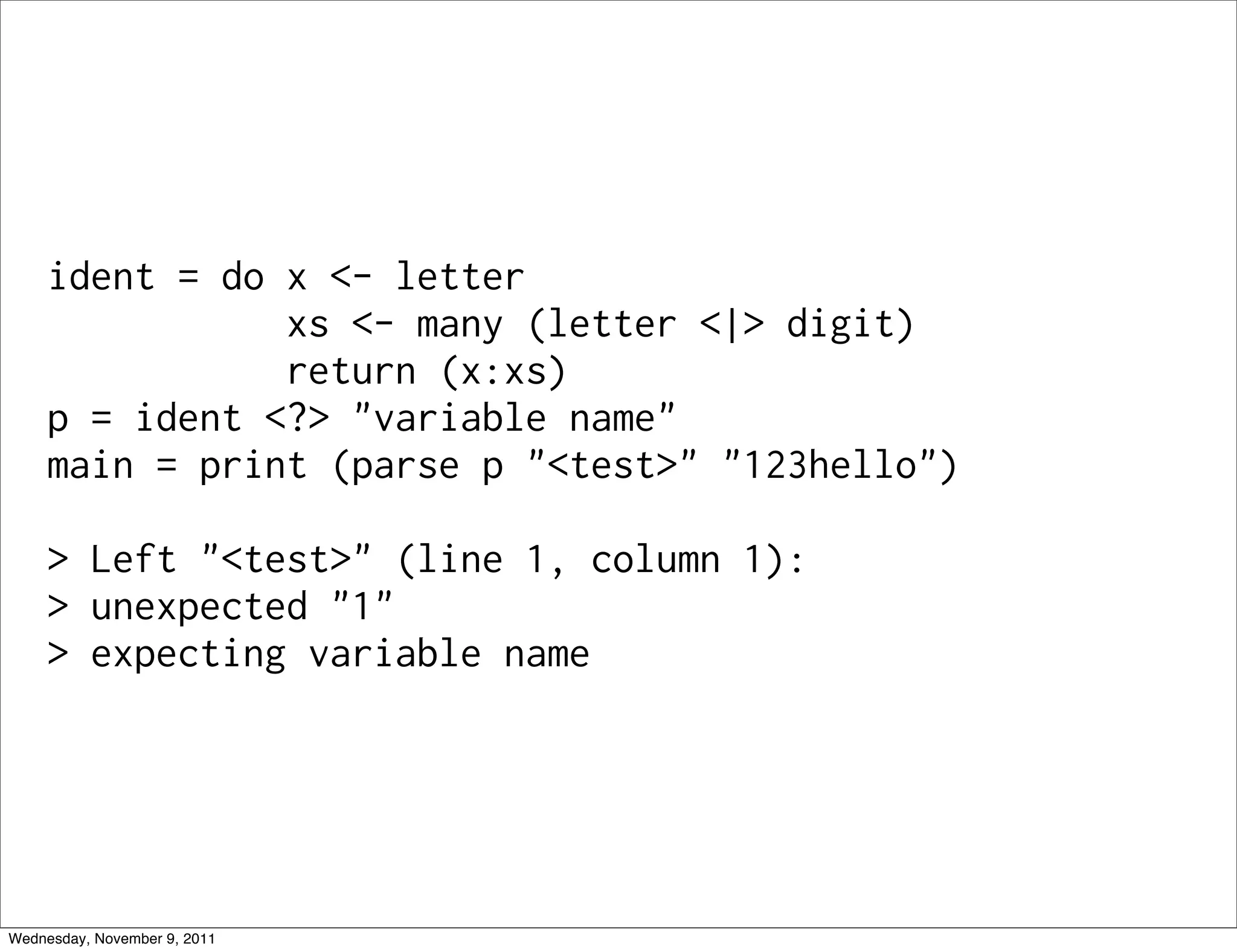 ident = do x <- letter xs <- many (letter <|> digit) return (x:xs) p = ident <?> "variable name" main = print (parse p "<test>" "123hello") > Left "<test>" (line 1, column 1): > unexpected "1" > expecting variable name Wednesday, November 9, 2011 