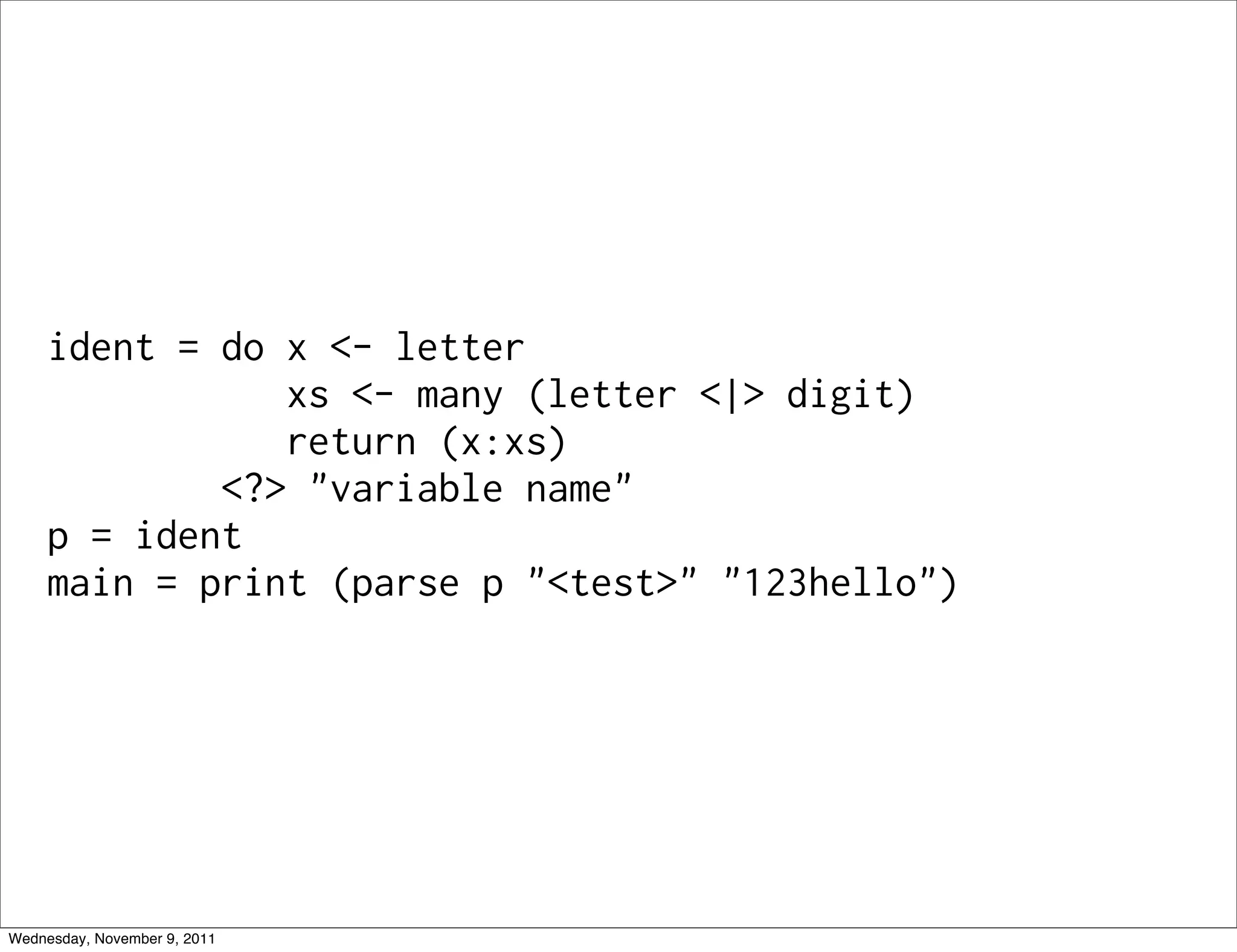 ident = do x <- letter xs <- many (letter <|> digit) return (x:xs) <?> "variable name" p = ident main = print (parse p "<test>" "123hello") Wednesday, November 9, 2011 
