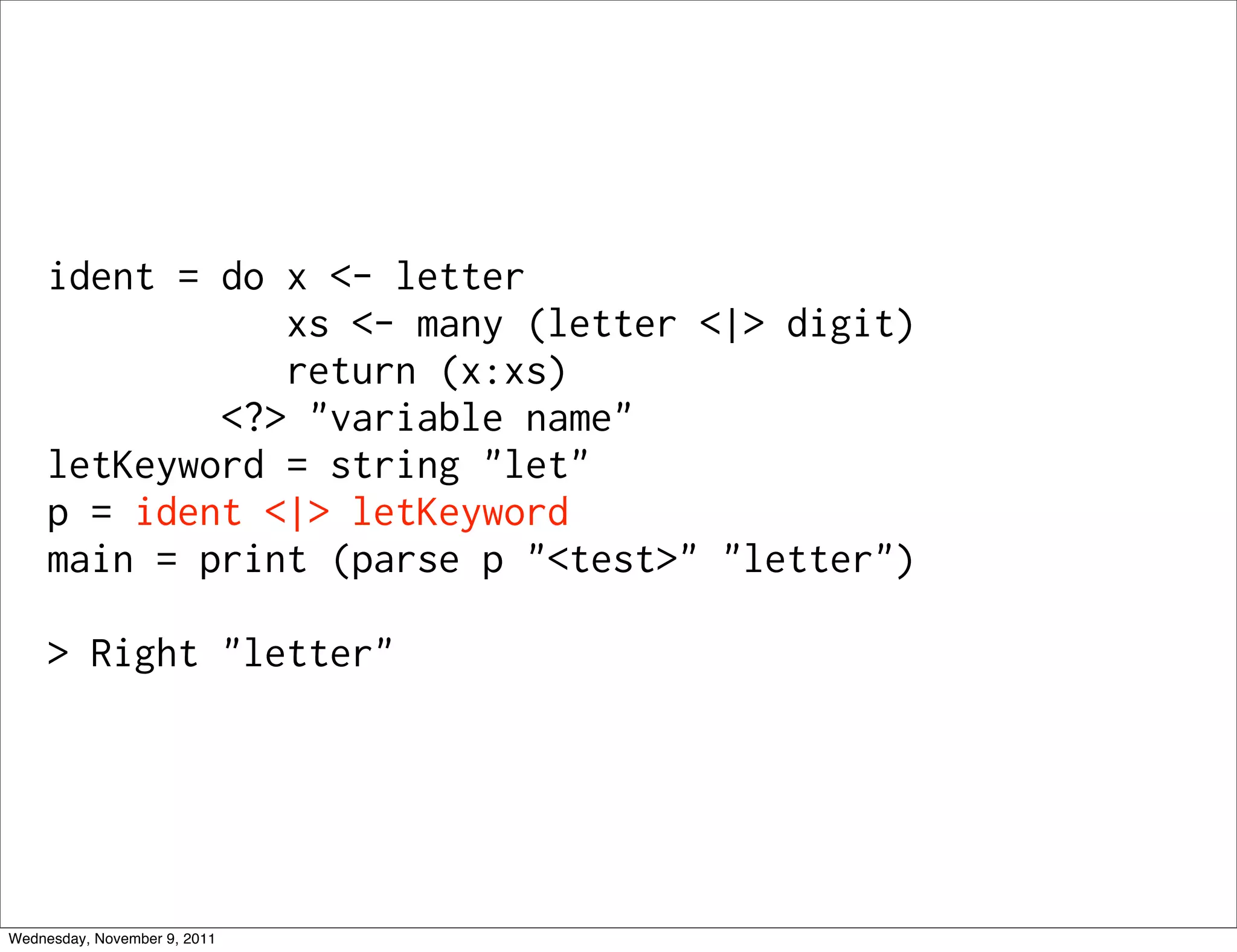 ident = do x <- letter xs <- many (letter <|> digit) return (x:xs) <?> "variable name" letKeyword = string "let" p = ident <|> letKeyword main = print (parse p "<test>" "letter") > Right "letter" Wednesday, November 9, 2011 