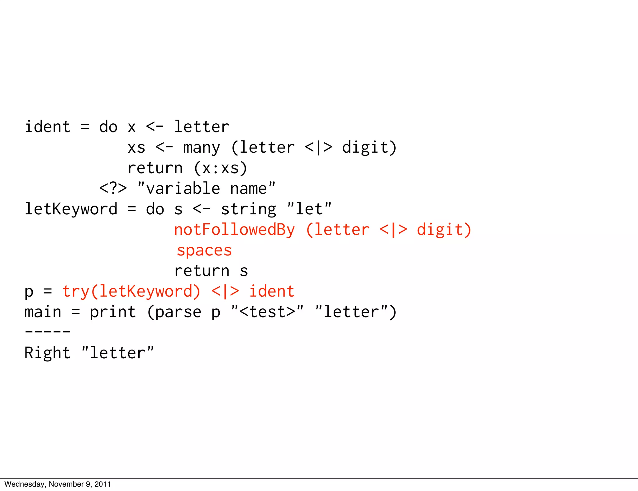 ident = do x <- letter xs <- many (letter <|> digit) return (x:xs) <?> "variable name" letKeyword = do s <- string "let" notFollowedBy (letter <|> digit) spaces return s p = try(letKeyword) <|> ident main = print (parse p "<test>" "letter") ----- Right "letter" Wednesday, November 9, 2011 