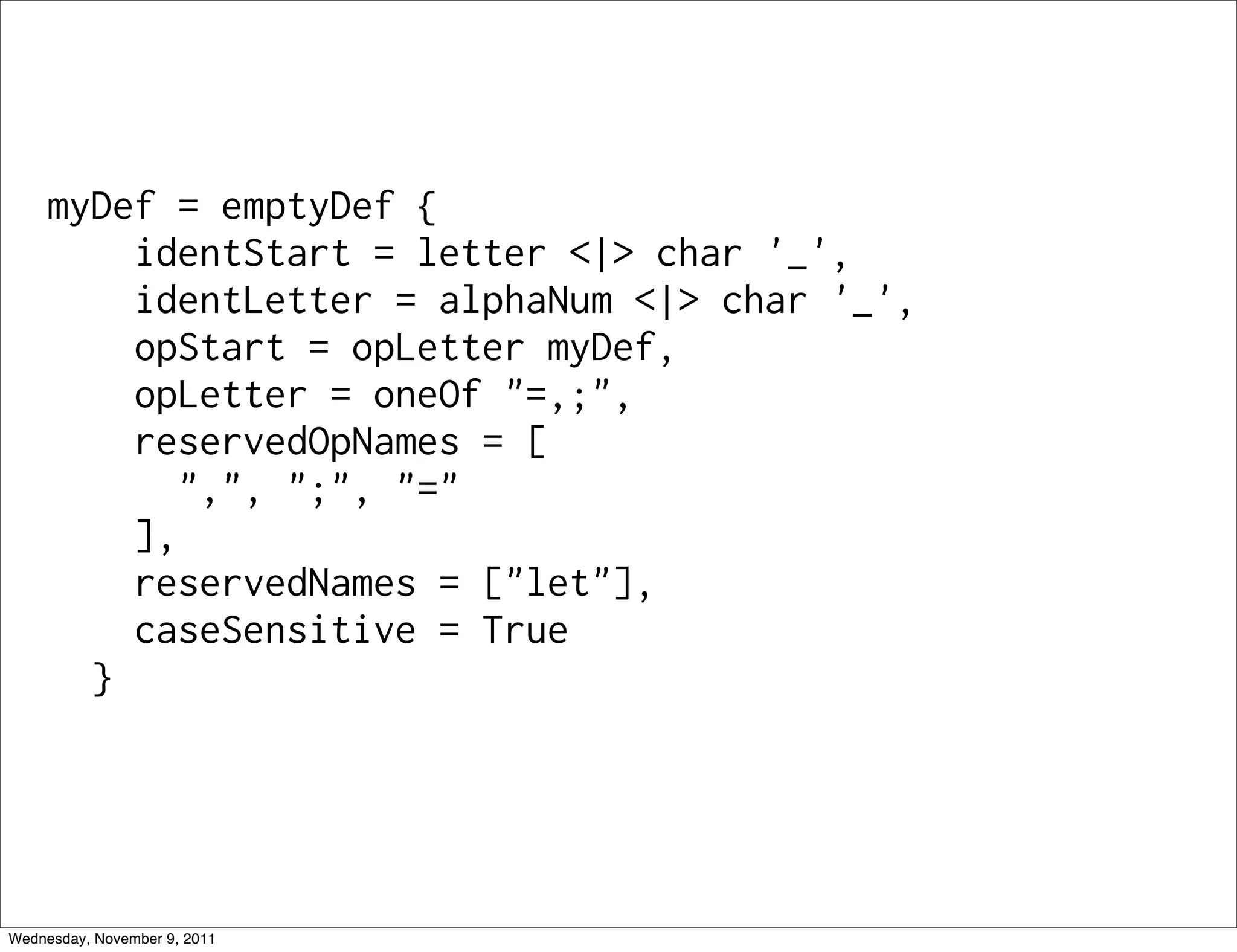 myDef = emptyDef { identStart = letter <|> char '_', identLetter = alphaNum <|> char '_', opStart = opLetter myDef, opLetter = oneOf "=,;", reservedOpNames = [ ",", ";", "=" ], reservedNames = ["let"], caseSensitive = True } Wednesday, November 9, 2011 