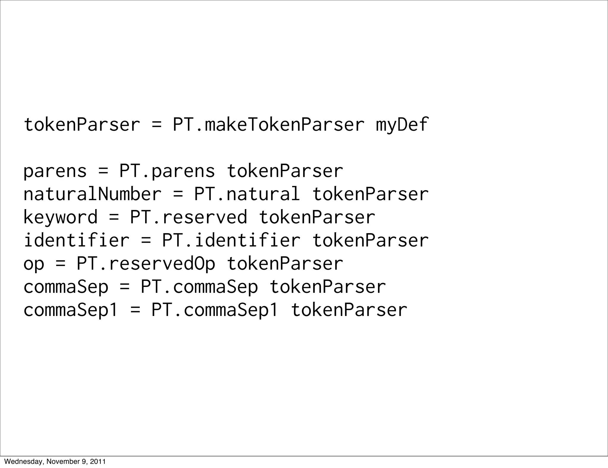 tokenParser = PT.makeTokenParser myDef parens = PT.parens tokenParser naturalNumber = PT.natural tokenParser keyword = PT.reserved tokenParser identifier = PT.identifier tokenParser op = PT.reservedOp tokenParser commaSep = PT.commaSep tokenParser commaSep1 = PT.commaSep1 tokenParser Wednesday, November 9, 2011 