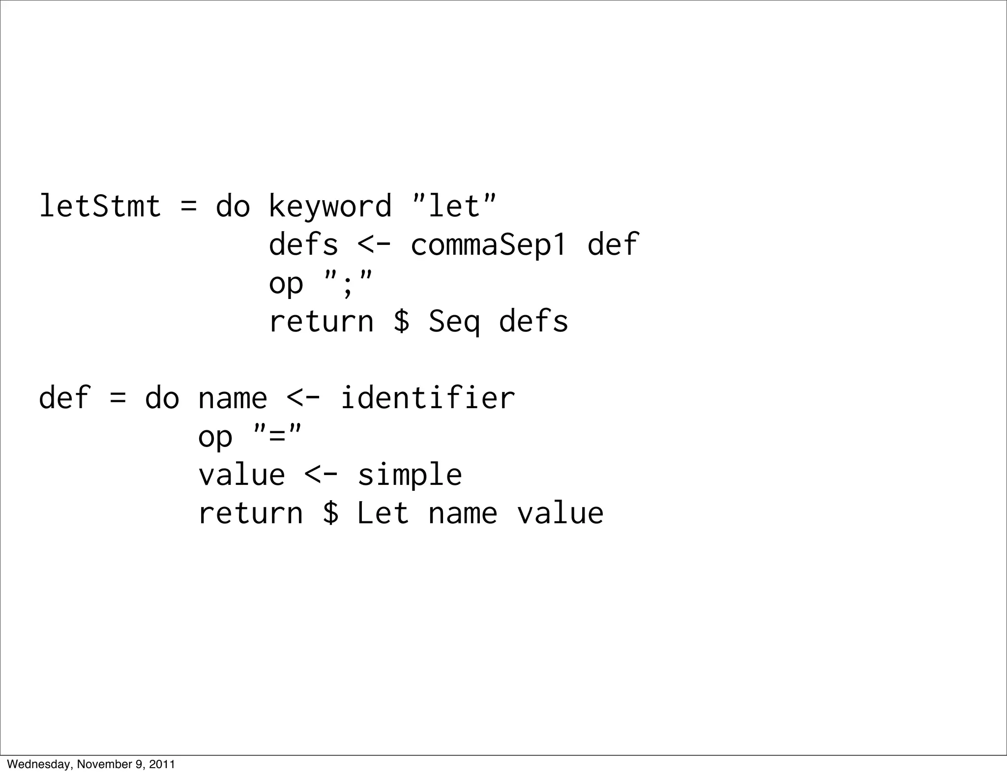 letStmt = do keyword "let" defs <- commaSep1 def op ";" return $ Seq defs def = do name <- identifier op "=" value <- simple return $ Let name value Wednesday, November 9, 2011 