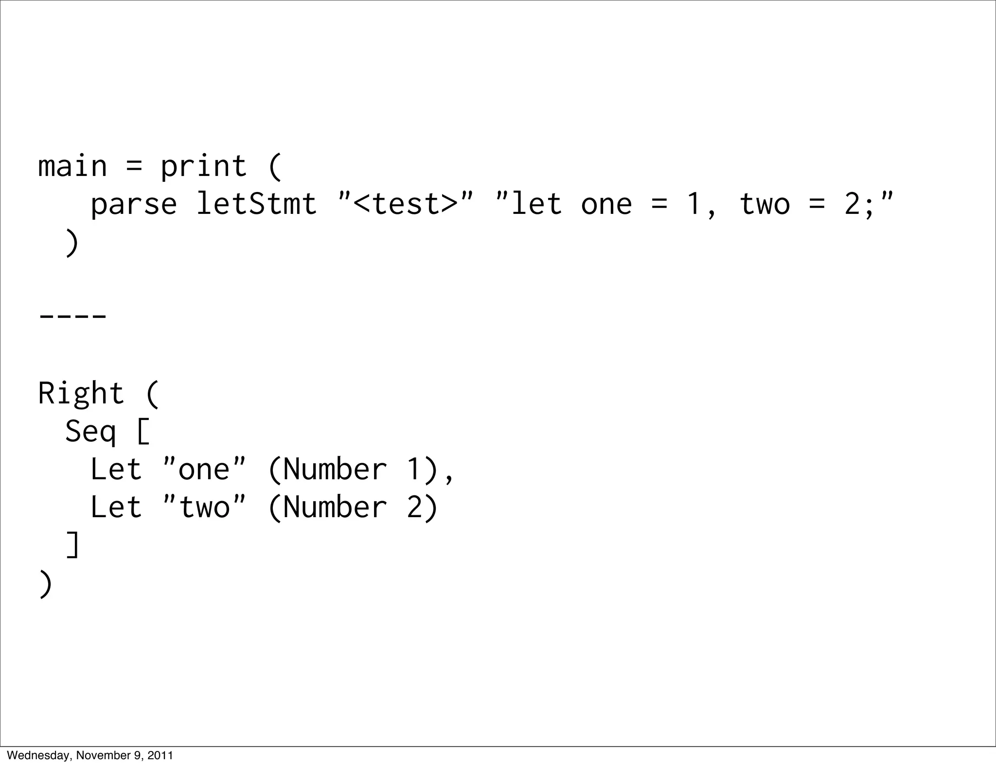 main = print ( parse letStmt "<test>" "let one = 1, two = 2;" ) ---- Right ( Seq [ Let "one" (Number 1), Let "two" (Number 2) ] ) Wednesday, November 9, 2011 