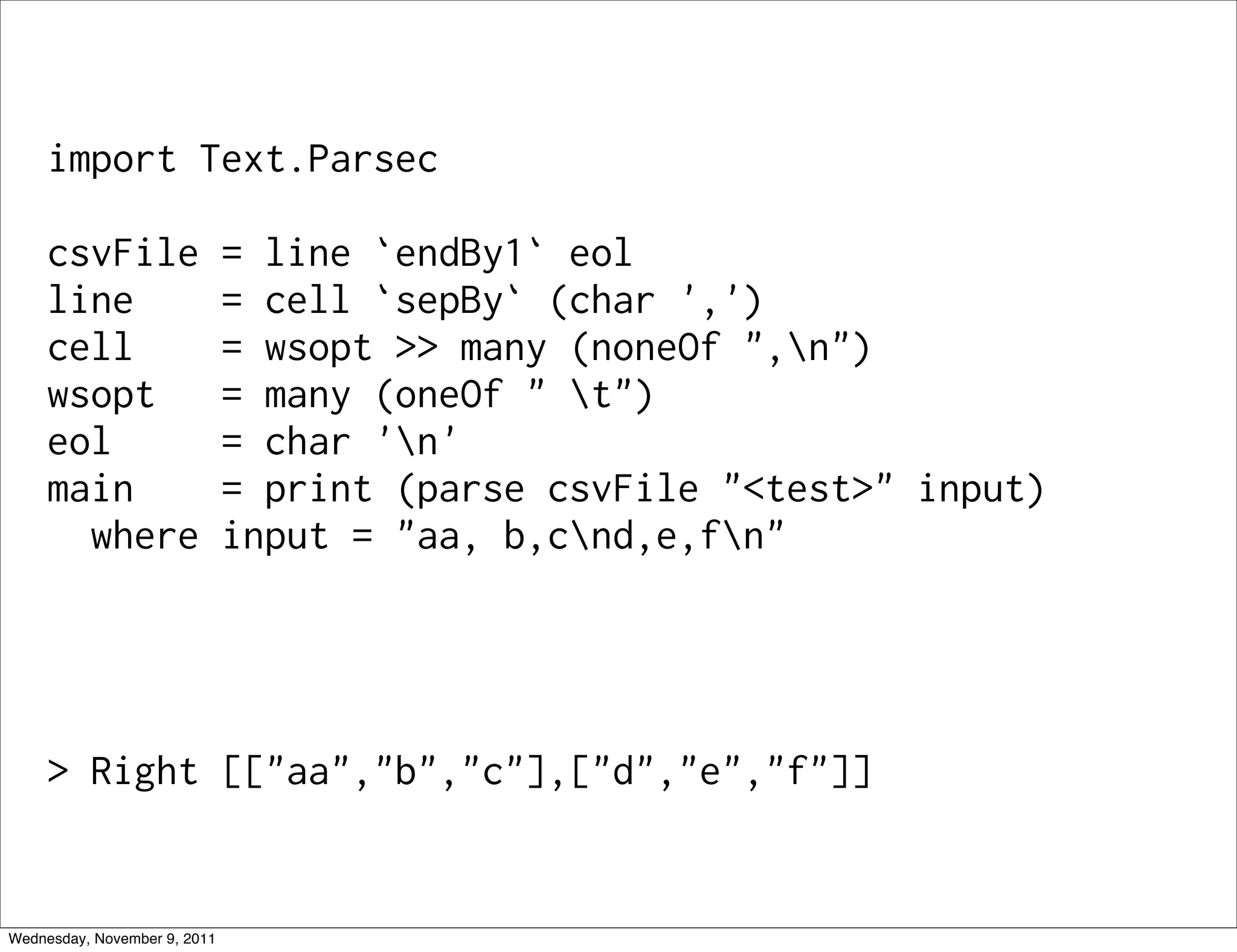 import Text.Parsec csvFile = line `endBy1` eol line = cell `sepBy` (char ',') cell = wsopt >> many (noneOf ",n") wsopt = many (oneOf " t") eol = char 'n' main = print (parse csvFile "<test>" input) where input = "aa, b,cnd,e,fn" > Right [["aa","b","c"],["d","e","f"]] Wednesday, November 9, 2011 