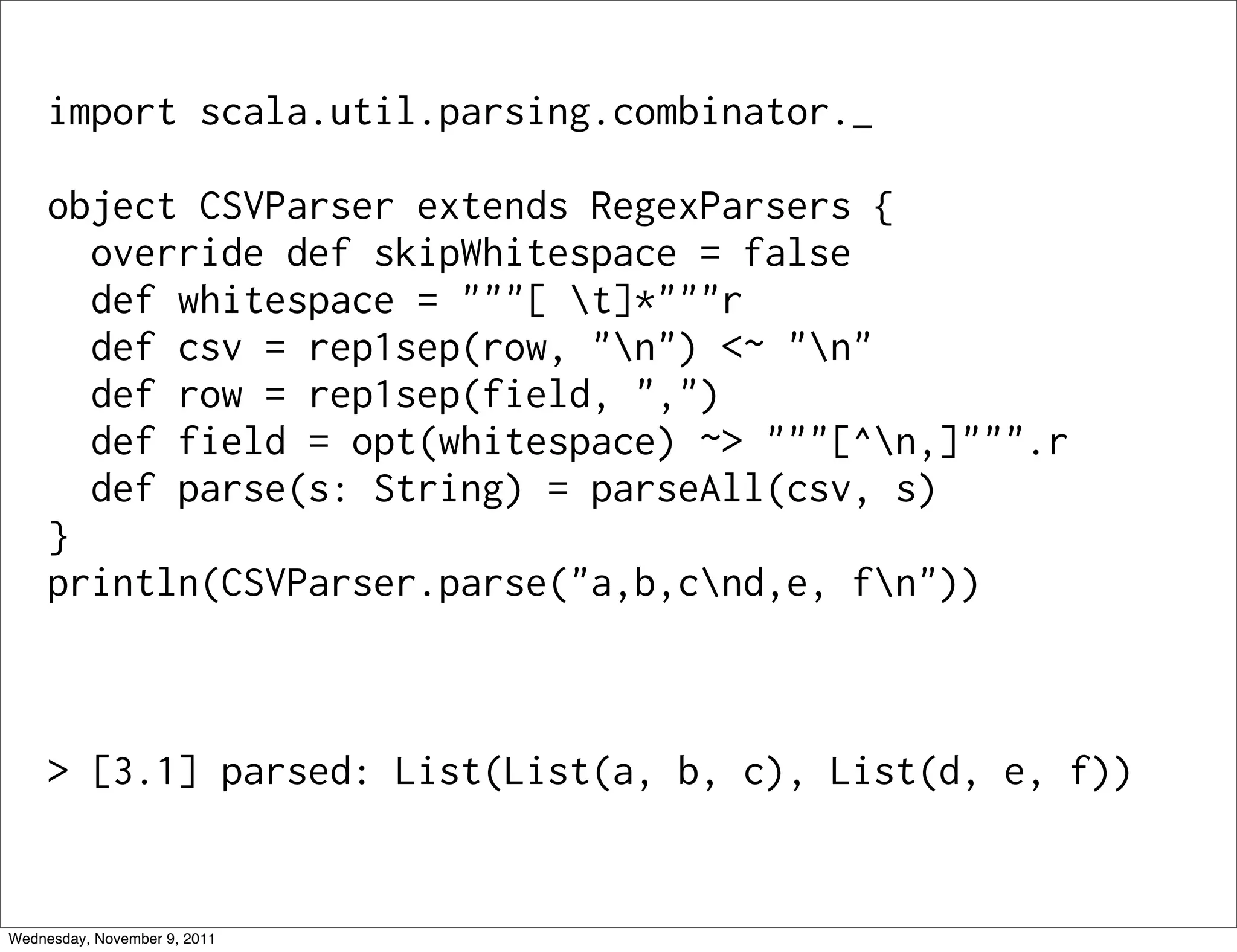 import scala.util.parsing.combinator._ object CSVParser extends RegexParsers { override def skipWhitespace = false def whitespace = """[ t]*"""r def csv = rep1sep(row, "n") <~ "n" def row = rep1sep(field, ",") def field = opt(whitespace) ~> """[^n,]""".r def parse(s: String) = parseAll(csv, s) } println(CSVParser.parse("a,b,cnd,e, fn")) > [3.1] parsed: List(List(a, b, c), List(d, e, f)) Wednesday, November 9, 2011 