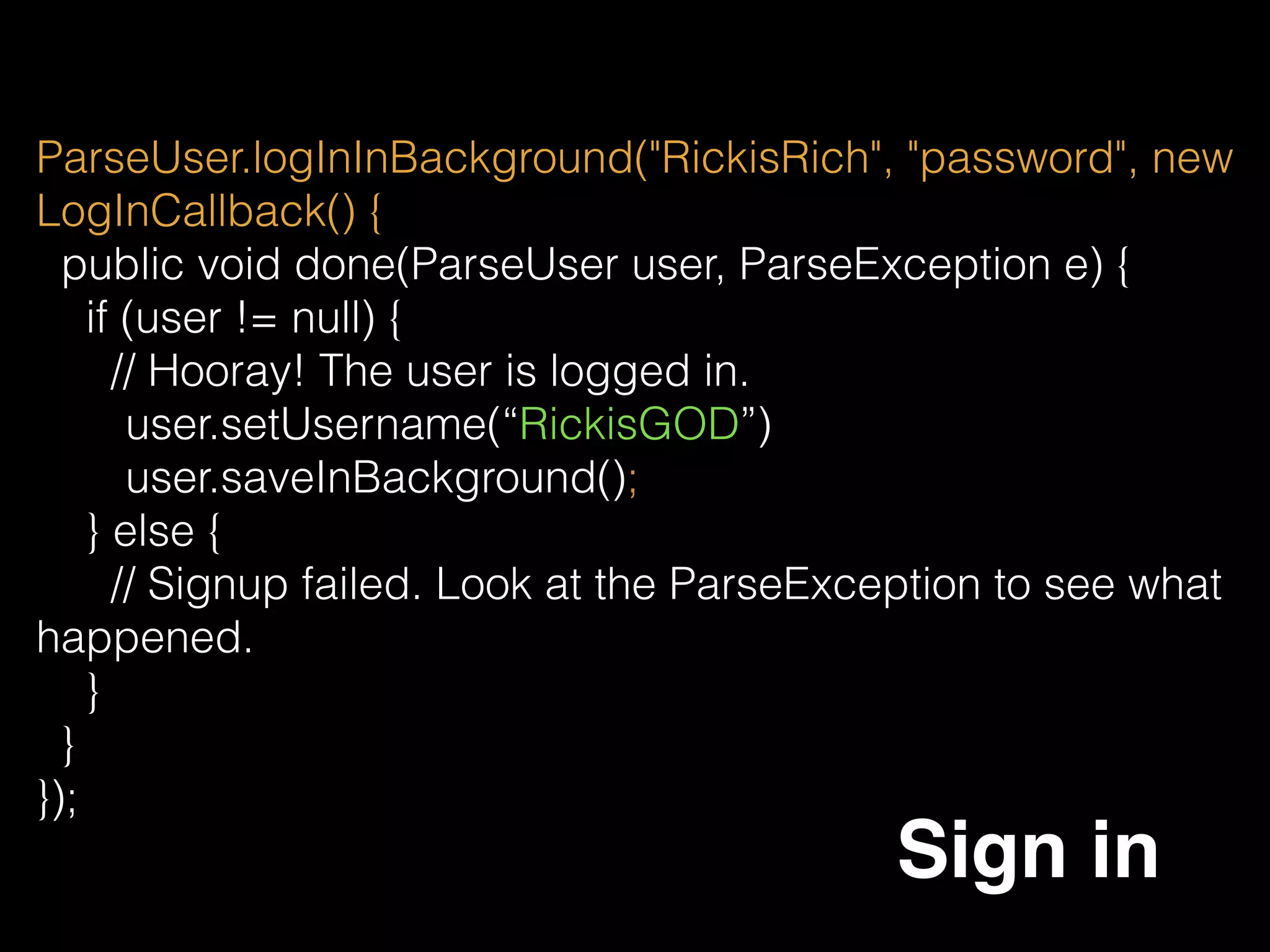 ParseUser.getCurrentUser().setUsername(“RickisGod”);
ParseUser.getCurrentUser().saveInBackground();
ParseUser
ParseUser can be get or set in anywhere of the project, but
when you set anything, remember to saveInBackground, or
it will not be save.
ParseUser.getCurrentUser().getObjectId(); 
ParseUser.getCurrentUser().getEmail();
 