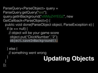 • To delete an object from the Parse Cloud 
myObject.deleteInBackground();
• delete a single ﬁeld from an object 
// After this, the playerName ﬁeld will be empty 
myObject.remove("playerName"); 
// Saves the ﬁeld deletion to the Parse Cloud 
myObject.saveInBackground(); 
Delete Object
 