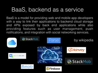 BaaS, backend as a service
BaaS is a model for providing web and mobile app developers
with a way to link their applications to backend cloud storage
and APIs exposed by back end applications while also
providing features such as user management, push
notiﬁcations, and integration with social networking services.
by wikipedia
 