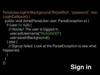 ParseUser.getCurrentUser().setUsername(“RickisGod”);
ParseUser.getCurrentUser().saveInBackground();
ParseUser
ParseUser can be get or set in anywhere of the project, but
when you set anything, remember to saveInBackground, or
it will not be save.
ParseUser.getCurrentUser().getObjectId(); 
ParseUser.getCurrentUser().getEmail();
 