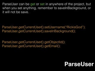 ParseAnonymousUtils.logIn(new LogInCallback() {
@Override
public void done(ParseUser user, ParseException e) {
if (e != null) {
Log.d("MyApp", "Anonymous login failed.");
} else {
Log.d("MyApp", "Anonymous user logged in.");
}
}
});
An anonymous user is a user that can be created without a
username and password but still has all of the same
capabilities as any other ParseUser. After logging out, an
anonymous user is abandoned, and its data is no longer
accessible. No matter have Internet connection or not,
ParseAnonymous will never be null value.
ParseAnonymous
 