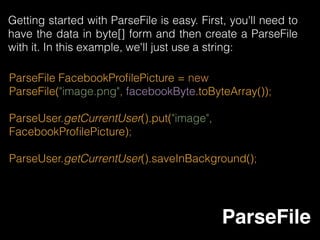 • Add ParseFacebookUtilsV4.jar to your project
• Application#onCreate() 
ParseFacebookUtils.initialize(context);
• OnActivityResult 
@Override 
protected void onActivityResult(int requestCode, int
resultCode, Intent data) { 
super.onActivityResult(requestCode, resultCode, data); 
ParseFacebookUtils.onActivityResult(requestCode,
resultCode, data);
Parse Facebook
 
