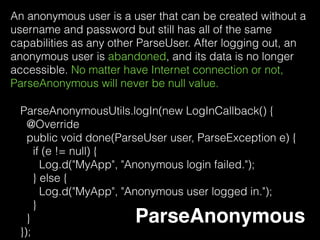 ParseFacebookUtils.logInWithReadPermissionsInBackground(
this, permissions, new LogInCallback() {
@Override
public void done(ParseUser user, ParseException err) {
if (user == null) {
Log.d("MyApp", "Uh oh. The user cancelled the Facebook
login.");
} else if (user.isNew()) {
makeOpenGraphRequest();
Log.d("MyApp", "User signed up and logged in through
Facebook!");
} else {
makeOpenGraphRequest();
Log.d("MyApp", "User logged in through Facebook!");
}
}
}); Parse Facebook
 