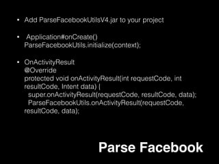 • Application#onCreate()  
Parse.enableLocalDatastore();
• Parse Query 
ParseQuery<ParseObject> query =
ParseQuery.getQuery(“test");
query.whereEqualTo(“ClickNumber”,”1”);
query.getInBackground("xWMyZ4YEGZ", new
GetCallback<ParseObject>() {
public void done(ParseObject object, ParseException e) {
if (e == null) {
…
});
Local Data store
 