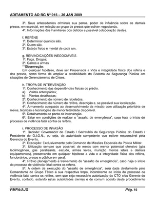 ADITAMENTO AO BG Nº 016 – 26 JAN 2009
3º. Seus antecedentes criminais sua penas, poder de influência sobre os demais
presos, em especial, em relação ao grupo de presos que estiver negociando.
4º. Informações dos Familiares dos detidos e possível colaboração destes.
f. REFÉNS
1º. Determinar quantos são.
2º. Quem são.
3º. Estado físico e mental de cada um.
g. REIVINDICAÇÕES INEGOCIÁVEIS
1º. Fuga, Drogas;
2º. Carros e armas
**Observação:
Em qualquer hipótese, deve ser Preservada a Vida e integridade física dos reféns e
dos presos, como forma de ampliar a credibilidade do Sistema de Segurança Pública em
situações de Gerenciamento de Crises.
h. TROPA DE INTERVENÇÃO
1º. Conhecimento das dependências físicas do prédio.
a) Visitas antecipadas;
b) Plantas detalhadas;
2º. Conhecimento do número de rebelados.
3º. Conhecimento do número de reféns, descrição e, se possível sua localização.
4º. Armamento adequado ao desenvolvimento da missão com utilização prioritária de
meios, técnicas e tecnologias de menor letalidade disponível.
5º. Detalhamento do ponto de intervenção.
6º. Estar em condições de realizar o “assalto de emergência”, caso haja o início do
processo de violência fatal contra os reféns.
i. PROCESSO DE INVASÃO
1º. Decisão: Governador do Estado / Secretário de Segurança Pública do Estado /
Presidente do G.I.G.N., ou seja, da autoridade competente que estiver responsável pela
Gerencia do Evento.
2º. Execução: Exclusivamente pelo Comando de Missões Especiais da Polícia Militar.
3º. Utilização sempre que possível, de meios com menor potencial ofensivo (gás
lacrimogêneo, gás paralisante, escudo, armas leves, munição menos letais e demais
equipamentos), preservando em qualquer hipótese a vida e a integridade física dos reféns,
funcionários, presos e público em geral.
4º. Prévio planejamento e treinamento do “assalto de emergência”, caso haja o início
do processo de violência fatal contra os reféns.
5º. A ordem de execução do “assalto de emergência”, será dada diretamente pelo
Comandante do Grupo Tático a sua respectiva tropa, incontinente ao início do processo de
violência fatal contra os reféns, sem que seja necessário autorização do CTO e/ou Gerente do
Evento, contudo, estando estas autoridades cientes e de comum acordo deste procedimento
PMPA/AJG Pág. 10
 