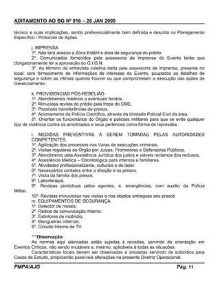 ADITAMENTO AO BG Nº 016 – 26 JAN 2009
técnico e suas implicações, sendo preferencialmente bem definida e descrita no Planejamento
Específico / Protocolo de Ações.
j. IMPRENSA
1º. Não terá acesso a Zona Estéril e área de segurança do prédio.
2º. Comunicados fornecidos pela assessoria de imprensa do Evento terão que
obrigatoriamente ter a aprovação do G.I.G.N.
3º. Ao término da entrevista coletiva dada pela assessoria de imprensa, presente no
local, com fornecimento de informações de interesse do Evento, poupados os detalhes de
segurança e sobre as vítimas quando houver ou que comprometam a execução das ações de
Gerenciamento.
k. PROVIDENCIAS PÓS-REBELIÃO
1º. Atendimentos médicos a eventuais feridos.
2º. Minuciosa revista do prédio pela tropa do CME.
3º. Possíveis transferências de presos.
4º. Acionamento da Polícia Científica, através da Unidade Policial Civil da área.
5º. Orientar os funcionários do Órgão e policiais militares para que se evite qualquer
tipo de violência contra os amotinados e seus pertences como forma de represália.
l. MEDIDAS PREVENTIVAS À SEREM TOMADAS PELAS AUTORIDADES
COMPETENTES.
1º. Agilização dos processos nas Varas de execuções criminais.
2º. Visitas regulares ao Órgão por Juízes, Promotores e Defensores Públicos.
3º. Atendimento pela Assistência Jurídica dos justos e viáveis reclamos dos reclusos.
4º. Assistência Médica – Odontológica para internos e familiares.
5º. Atividades profissionalizante, culturais e de lazer.
6º. Necessários contatos entre a direção e os presos.
7º. Visita da família dos presos.
8º. Laborterapia.
9º. Revistas periódicas pelos agentes, e, emergências, com auxilio da Polícia
Militar.
10º. Revistas minuciosas nas visitas e nos objetos entregues aos presos
m. EQUIPAMENTOS DE SEGURANÇA
1º. Detector de metais;
2º. Rádios de comunicação interna;
3º. Extintores de incêndio;
4º. Mangueiras internas;
5º. Circuito Interno de TV.
***Observação:
As normas aqui elencadas estão sujeitas à revisões, servindo de orientação em
Eventos Críticos, não sendo imutáveis e, mesmo, aplicáveis à todas as situações.
Características locais devem ser observadas e anotadas servindo de subsídios para
Casos de Estudo, propiciando possíveis alterações na presente Diretriz Operacional.
PMPA/AJG Pág. 11
 