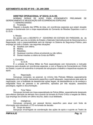 ADITAMENTO AO BG Nº 016 – 26 JAN 2009
DIRETRIZ OPERACIONAL Nº 003/G.I.G.N./09.
NORMAS GERAIS DE AÇÃO PARA ATENDIMENTO PRELIMINAR DE
GERENCIAMENTO E NEGOCIAÇÃO EM OCORRÊNCIAS ESPECIAIS
1. GENERALIDADES:
a) Finalidade:
Regular a atuação das OPMs de área, em ocorrências especiais que exijam atuação
conjunta e coordenada com a tropa especializada do Comando de Missões Especiais e com o
G.I.G.N.
b. Missão:
De acordo com o DECRETO nº /GOVERNO DO ESTADO DO PARÁ/2009, de de
Janeiro de 2009, que cria no âmbito do Estado o Gabinete Interinstitucional de Gerenciamento e
Negociação, cujo a responsabilidade será de interagir no Sistema de Segurança Pública, para
emprego em todo o Estado, nas seguintes situações:
 Assaltos com reféns;
 Motins;
 Rebeliões;
 Quaisquer eventos críticos envolvendo ou não reféns;
 Outras missões a critério do Cmdo da PMPA.
c. Conceitos:
I) G.I.G.N.
É a unidade da Polícia Militar do Pará especializada com treinamento e instrução
intensivos para atuação em ocorrências especiais, e com a Reserva da Comandante em Chefe
do Estado, a quem se subordina é composto de sub-grupos e trabalho e respectivas equipes de
apoio.
II) Negociação.
Sub-grupo composto, se possível, no mínimo três Policiais Militares especialmente
designados com formação, treinamento específico e perfil adequado, responsáveis pela ação de
negociação, com a finalidade de desestimular ações ilegais, de desobediência ou de ameaça a
integridade física de pessoas e do patrimônio, apoiados por três equipes, assessoria
psicológica, registro e documentação.
III) Time Tático:
Sub-grupo formado por tropa especializada da Polícia Militar, especialmente designado
para efetuar operação de elevado risco quando da tomada do Ponto Crítico e resgate de reféns,
cujo emprego se constitui em último recurso, dado a sua letalidade.
IV) Inteligência:
Sub-grupo composto por pessoal técnico especifico para atuar com fonte de
informação que subsidiará o CTO na tomada de decisão.
 Grupo de Apoio:
Sub-grupo encarregado da coordenação das ações de apoio e suporte ao Teatro de
PMPA/AJG Pág. 12
 