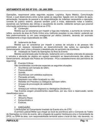 ADITAMENTO AO BG Nº 016 – 26 JAN 2009
Operações, responsável pelas seguintes equipes: Logística, Apoio Médico, Comunicação
Social, o qual desenvolvera entre outras ações as seguintes: ligação com os órgãos de apoio,
alimentação, transporte do pessoal e da disponibilização de materiais necessários a operação,
controle do publico externo, atuando também junto à mídia, elaborando notas e boletins,
assistindo aos familiares das vitimas e causadores do evento, coletando sempre que possível
informação pertinentes e repassando-as ao CTO.
 Contenção:
Medida que se caracteriza por impedir a fuga dos meliantes, o aumento do número de
reféns, aumento da área do Ponto Crítico e/ou melhores posições no seu interior, podendo ser
feito preliminarmente ou em caso emergencial por efetivo ordinário, devendo ser acionado
imediatamente a tropa especializada do CME.
 Isolamento de Área:
Medida que se caracteriza por impedir o acesso de veículos e de pessoas não
autorizadas em espaços necessários ao desenvolvimento das ações ou operações do
Gerenciamento, bem como a limpeza e desobstrução do perímetro da ocorrência.
 Instalação do Teatro de Operações na Área do Evento:
Medida caracterizada pela Contenção, Isolamento com a retirada ordenada de pessoas
e veículos e alocação de objetos em espaço necessário ao desenvolvimento das ações de
Gerenciamento, alocação dos Postos de Comandos - PCs e estabelecimento dos perímetros de
segurança.
 Eventos Críticos:
São consideradas ocorrências especiais as seguintes situações:
 Ocorrência com tomada de refém;
 Franco-atirador;
 Suicida;
 Ocorrências com artefatos explosivos;
 Psicopata armado;
 Seqüestro com refém localizado ou não;
 Rebelião em Presídios ou Delegacia com/sem refém;
 Ameaça de provocação de catástrofe;
 Turbas;
 Ameaça por motivos religiosos ou ideológicos (fanatismo).
Tais Eventos exigem procedimentos específicos, por seu risco e repercussão, sendo
classificados como:
 Alto risco;
 Altíssimo Risco;
 Extraordinário e
 Exóticas.
2. EXECUÇÃO:
I) Atribuições do Comandante Imediato do Evento e/ou do CTO:
O primeiro policial Militar que chegar ao local da ocorrência será o Comando do Teatro
de Operações no início do evento, até a chegada de superior hierárquico e/ou o Comandante da
ZPOL ou OPM da área, com responsabilidade territorial sobre o local do fato, não devendo, no
PMPA/AJG Pág. 13
 