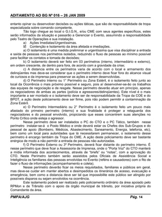 ADITAMENTO AO BG Nº 016 – 26 JAN 2009
entanto opinar ou desenvolver decisões ou ações táticas, que são de responsabilidade de tropa
especializada sobre comando competente.
Tão logo chegue ao local o G.I.G.N., e/ou CME com seus agentes específicos, estes
serão informados da situação e passarão a Gerenciar o Evento, assumindo a responsabilidade
pelo Teatro de Operações e sua instalação.
a) Ações Imediatas/Urgentíssimas.
 Contenção e Isolamento da área afetada e imediações.
a) O isolamento é uma medida preliminar e urgentíssima que visa disciplinar a entrada
e saída de pessoas nos perímetros isolados, reduzindo o fluxo de pessoas ao mínimo possível
para facilitar os contatos e tomada de decisões;
b) O isolamento deverá ser feito em 03 perímetros (interno, intermediário e externo),
em ordem crescente, de dentro para fora, de acordo com a gravidade da crise;
c) A distancia entre os perímetros varia de acordo com o local e armamento dos
delinqüentes mas deve-se considerar que o perímetro interno deve ficar fora do alcance visual
de curiosos e da imprensa para preservar as ações a serem desenvolvidas.
d) O Perímetro Interno ou 1° Perímetro ou Zona Estéril, é o isolamento feito junto ao
local da Ocorrência o mais próximo possível e seguro, pois aí desenvolver-se-ão os trabalhos
das equipes de negociação e de resgate. Nesse perímetro deverão atuar em princípio, apenas
os negociadores de ambas as partes (polícia e agressores/delinqüentes). Este nível é o mais
importante a ser montado e o isolamento deve ser de responsabilidade da Tropa da COE e do
BPOT, a ação deste policiamento deve ser firme, pois não podem permitir a contaminação da
Zona Estéril.
e) O Perímetro Intermediário ou 2° Perímetro é o isolamento feito um pouco mais
afastado do primeiro perímetro (interno) e sua finalidade é proteger a retaguarda dos
negociadores e do pessoal envolvido, propiciando que esses concentrem suas atenções no
Ponto Crítico onde esteja o agressor.
Nesse perímetro deve ser instalados o PC do CTO e o PC Tático, também nesse
perímetro instalar-se-á o Posto Médico e onde deverá estar os Chefes dos Sub-Grupos e do
pessoal de apoio (Bombeiro, Médicos, Abastecimento, Saneamento, Energia, telefonia, etc),
bem como um local para autoridades que lá necessitarem permanecer, o isolamento desse
perímetro é encargo também da Tropa do CME. A ação deste policiamento deve ser bastante
enérgica de modo a não permitir a entrada de pessoas não autorizadas.
f) O Perímetro Externo ou 3º Perímetro, deverá ficar distante do perímetro interno. É
nesse perímetro que deve ficar a Assessoria de Imprensa, onde o "Porta Voz" do CTO manterá
a mídia informada dos acontecimentos, através de “briefs” ou “notas”, com a aprovação do
CTO. Neste Perímetro também serão assistidos pelos Oficiais de Assistência Social e
Inteligência os familiares das pessoas envolvidas no Evento (reféns e causadores) com o fito de
fazer o fluxo de informações (acompanhamento e coleta).
Nesse perímetro deverão ficar os meios requisitados, familiares e públicos em geral,
mas deve-se cuidar em manter abertos e desimpedidos os itinerários de acesso, evacuação e
emergência, bem como a distancia deve ser tal que impossibilite este público ser atingido por
possíveis disparos ou sejam envolvidos na ocorrência.
Este isolamento poderá ser realizado pelo policiamento ordinário da área apoiado pelo
RPMon e de Trânsito com o apoio da órgão municipal de trânsito, por iniciativa própria do
Comandante da área.
PMPA/AJG Pág. 14
 