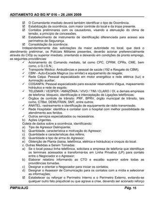 ADITAMENTO AO BG Nº 016 – 26 JAN 2009
 O Comandante imediato deverá também identificar o tipo de Ocorrência.
 Estabilização da ocorrência, com maior controle do local e da tropa presente.
 Contatos preliminares com os causadores, visando a atenuação do clima de
tensão, a princípio de concessões.
 Estabelecimento de instrumento de identificação diferenciada para acesso aos
perímetros de Segurança.
 Consolidação da ocorrência.
Independentemente das solicitações da maior autoridade no local, que dará o
atendimento preliminar, os Policiais Militares presentes, deverão acionar preferencialmente
através do CIOp ou superior imediato, orientando e deixando em condições de pronto emprego,
as seguintes providências:
 Acionamento do Comando mediato, tal como CPC, CPRM, CPRs, CME, bem
como, o G.I.G.N.;
 Transporte Médico: Ambulâncias e pessoal de saúde (192 e Resgate do CBM);
 CBM - Auto-Escada Magirus (ou similar) e equipamento de resgate;
 Rede Celpa: Pessoal especializado em motor energético e rede elétrica (luz) e
iluminação auxiliar;
 COSANPA: Pessoal especializado para esvaziar reservatório d'água, mapeamento
hidráulico e rede de esgoto;
 TELEMAR / VESPER / AMAZÔNIA / VIVO / TIM / CLARO / OI, e demais empresas
de telefonia: bloqueio, identificação e interceptação de Ligações telefônicas;
 Órgãos de controle de trânsito: PRF, BPRV, órgão municipal de trânsito, tais
como, CTBel, DEMUTRAN, SMT, entre outros;
 ANATEL: rastreamento e identificação de equipamento de rádio transmissão.
 Rede Hospitalar: identifica e contatar com o hospital com melhor possibilidade de
atendimento aos feridos.
 Outros serviços especializados ou necessários.
b) Ações Urgentes.
Coleta de dados sobre a ocorrência, identificando:
a) Tipo de Agressor Delinqüente;
b) Quantidade, característica e motivação do Agressor;
c) Quantidade e características dos reféns;
d) Quantidade e tipo de arma do Agressor;
e) Obtenção de Planta (baixa, telefônica, elétrica e hidráulica) e croquis do local.
c. Outras Medidas a Serem Tomadas:
a) Se o local possui linha telefônica, solicitara a empresa de telefonia que identifique
os terminais acessados e transformá-los em Linha Privativa (LP) para contato
entre o Negociador e o Agressor;
b) Elaborar relatório informando ao CTO e escalão superior sobre todas as
providências tomadas.
c) Designar e orientar o Negociador para iniciar os contatos;
d) Designar o Assessor de Comunicação para os contatos com a mídia e selecionar
as informações;
 Estabelecer ou reforçar o Perímetro Interno e o Perímetro Externo, evitando-se
qualquer outro fato prejudicial ou que agrave a crise, devendo ser acionado reforço
PMPA/AJG Pág. 15
 
